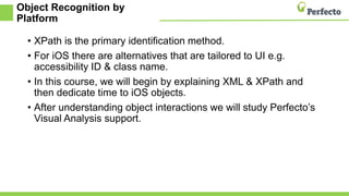 Object Recognition by
Platform
• XPath is the primary identification method.
• For iOS there are alternatives that are tailored to UI e.g.
accessibility ID & class name.
• In this course, we will begin by explaining XML & XPath and
then dedicate time to iOS objects.
• After understanding object interactions we will study Perfecto’s
Visual Analysis support.
 