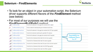 Selenium - FindElements
• To look for an object in your automation script, the Selenium
driver supports different flavors of the FindElement method
(see below)
• For most of our purposes we will use the
FindElementByXPath() method.
 