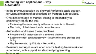 Interacting with applications – why
Automation
• In the previous session we showed Perfecto’s basic support
for Manual testing of applications on Perfecto Lab devices.
• One disadvantage of manual testing is the inability to
completely repeat the test.
• Performing the steps exactly in the same order is problematic.
• The timing of the interactions is never the same.
• Automation addresses these problems
• Prepare the full test process in a software platform.
• Execute the test script repetitively – always the same process and
timing.
• May be executed by CI tools – like Jenkins.
• Selenium and Appium are open source testing frameworks for
automation, with support for standard programming
 