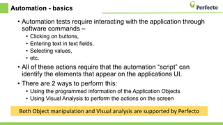 Automation - basics
• Automation tests require interacting with the application through
software commands –
• Clicking on buttons,
• Entering text in text fields,
• Selecting values,
• etc.
• All of these actions require that the automation “script” can
identify the elements that appear on the applications UI.
• There are 2 ways to perform this:
• Using the programmed information of the Application Objects
• Using Visual Analysis to perform the actions on the screen
Both Object manipulation and Visual analysis are supported by Perfecto
 