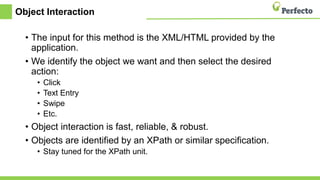 Object Interaction
• The input for this method is the XML/HTML provided by the
application.
• We identify the object we want and then select the desired
action:
• Click
• Text Entry
• Swipe
• Etc.
• Object interaction is fast, reliable, & robust.
• Objects are identified by an XPath or similar specification.
• Stay tuned for the XPath unit.
 
