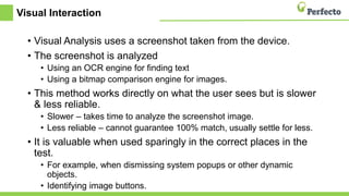 Visual Interaction
• Visual Analysis uses a screenshot taken from the device.
• The screenshot is analyzed
• Using an OCR engine for finding text
• Using a bitmap comparison engine for images.
• This method works directly on what the user sees but is slower
& less reliable.
• Slower – takes time to analyze the screenshot image.
• Less reliable – cannot guarantee 100% match, usually settle for less.
• It is valuable when used sparingly in the correct places in the
test.
• For example, when dismissing system popups or other dynamic
objects.
• Identifying image buttons.
 