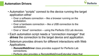 Automation Drivers
• Automation “scripts” connect to the device running the target
application either
• Over a software connection – like a browser running on the
workstation.
• Over a hardware connection – like a USB connection to the
workstation.
• Over a “cloud” connection – using the Perfecto CQ Lab devices.
• Each automation script needs a “connection manager” that
drives the connection to the target device and application.
• Selenium provides drivers for different interactions with Web
Applications.
• RemoteWebDriver class provides support for Perfecto Lab
connections.
• Perfecto also provides a RemoteWebDriverExtended class that
 
