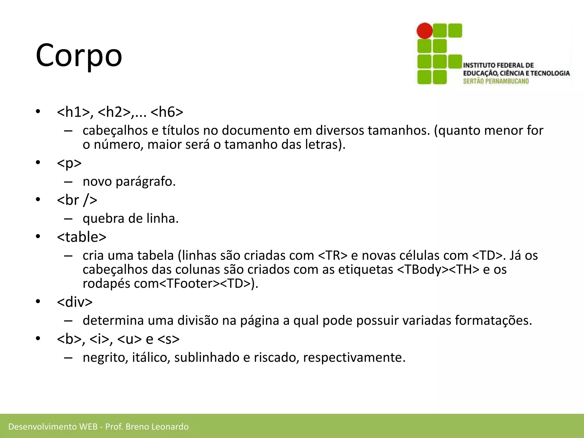 Desenvolvimento WEB - Prof. Breno Leonardo
Corpo
• <h1>, <h2>,... <h6>
– cabeçalhos e títulos no documento em diversos tamanhos. (quanto menor for
o número, maior será o tamanho das letras).
• <p>
– novo parágrafo.
• <br />
– quebra de linha.
• <table>
– cria uma tabela (linhas são criadas com <TR> e novas células com <TD>. Já os
cabeçalhos das colunas são criados com as etiquetas <TBody><TH> e os
rodapés com<TFooter><TD>).
• <div>
– determina uma divisão na página a qual pode possuir variadas formatações.
• <b>, <i>, <u> e <s>
– negrito, itálico, sublinhado e riscado, respectivamente.
 