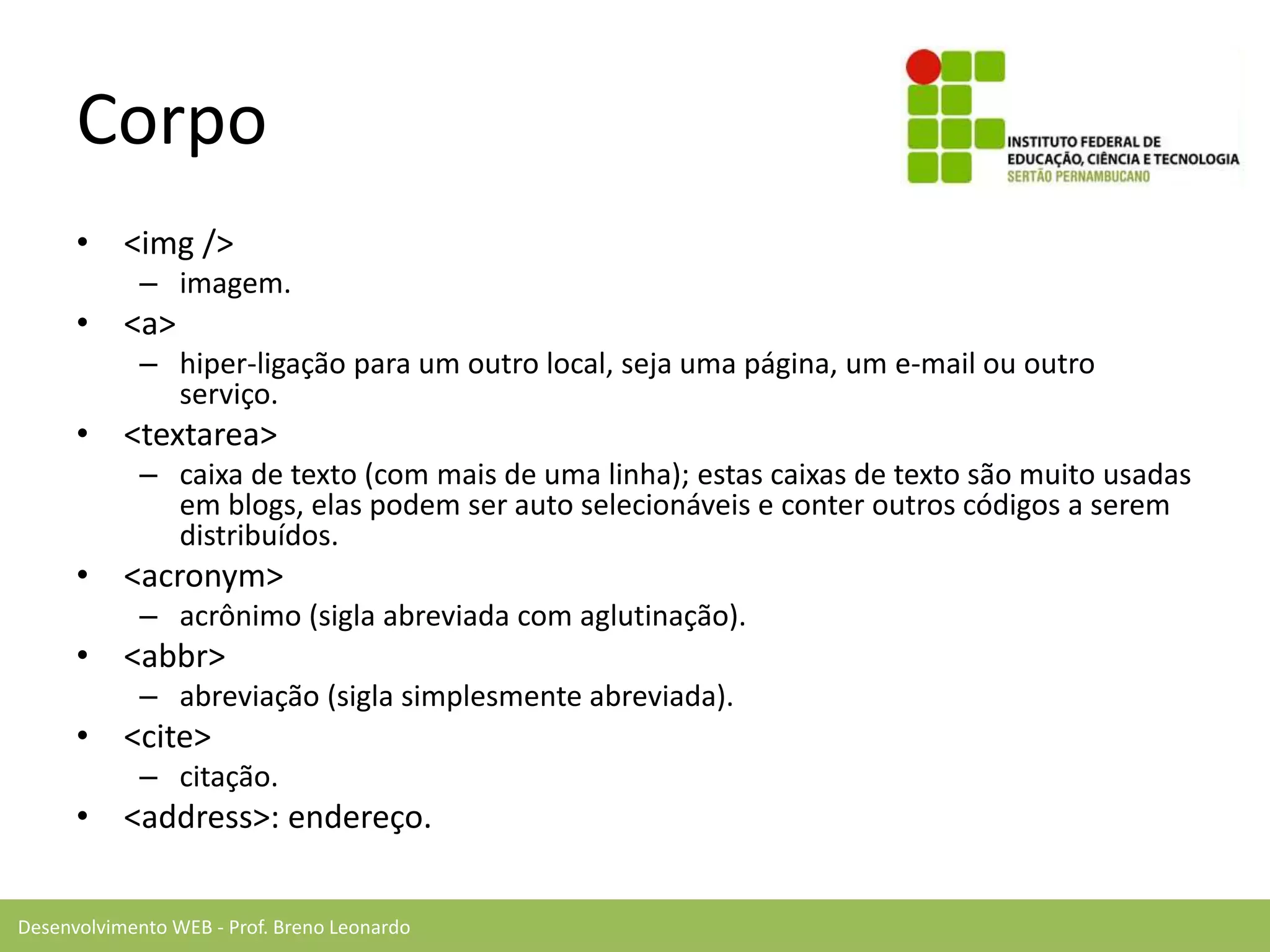 Desenvolvimento WEB - Prof. Breno Leonardo
Corpo
• <img />
– imagem.
• <a>
– hiper-ligação para um outro local, seja uma página, um e-mail ou outro
serviço.
• <textarea>
– caixa de texto (com mais de uma linha); estas caixas de texto são muito usadas
em blogs, elas podem ser auto selecionáveis e conter outros códigos a serem
distribuídos.
• <acronym>
– acrônimo (sigla abreviada com aglutinação).
• <abbr>
– abreviação (sigla simplesmente abreviada).
• <cite>
– citação.
• <address>: endereço.
 