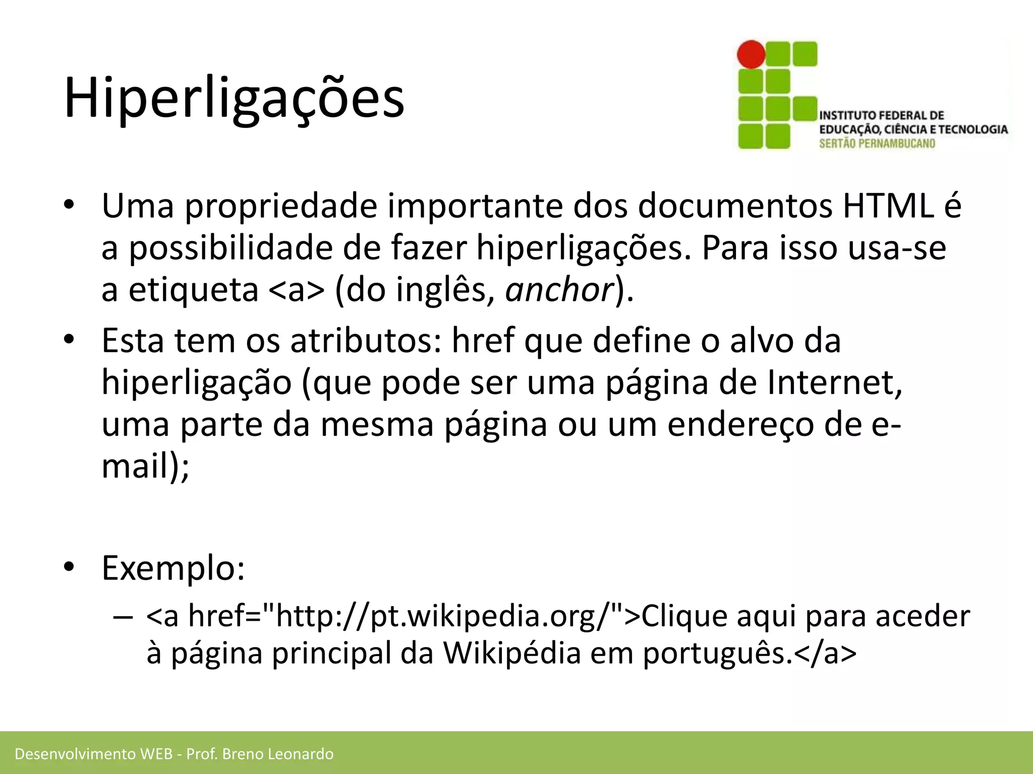 Desenvolvimento WEB - Prof. Breno Leonardo
Hiperligações
• Uma propriedade importante dos documentos HTML é
a possibilidade de fazer hiperligações. Para isso usa-se
a etiqueta <a> (do inglês, anchor).
• Esta tem os atributos: href que define o alvo da
hiperligação (que pode ser uma página de Internet,
uma parte da mesma página ou um endereço de e-
mail);
• Exemplo:
– <a href="http://pt.wikipedia.org/">Clique aqui para aceder
à página principal da Wikipédia em português.</a>
 