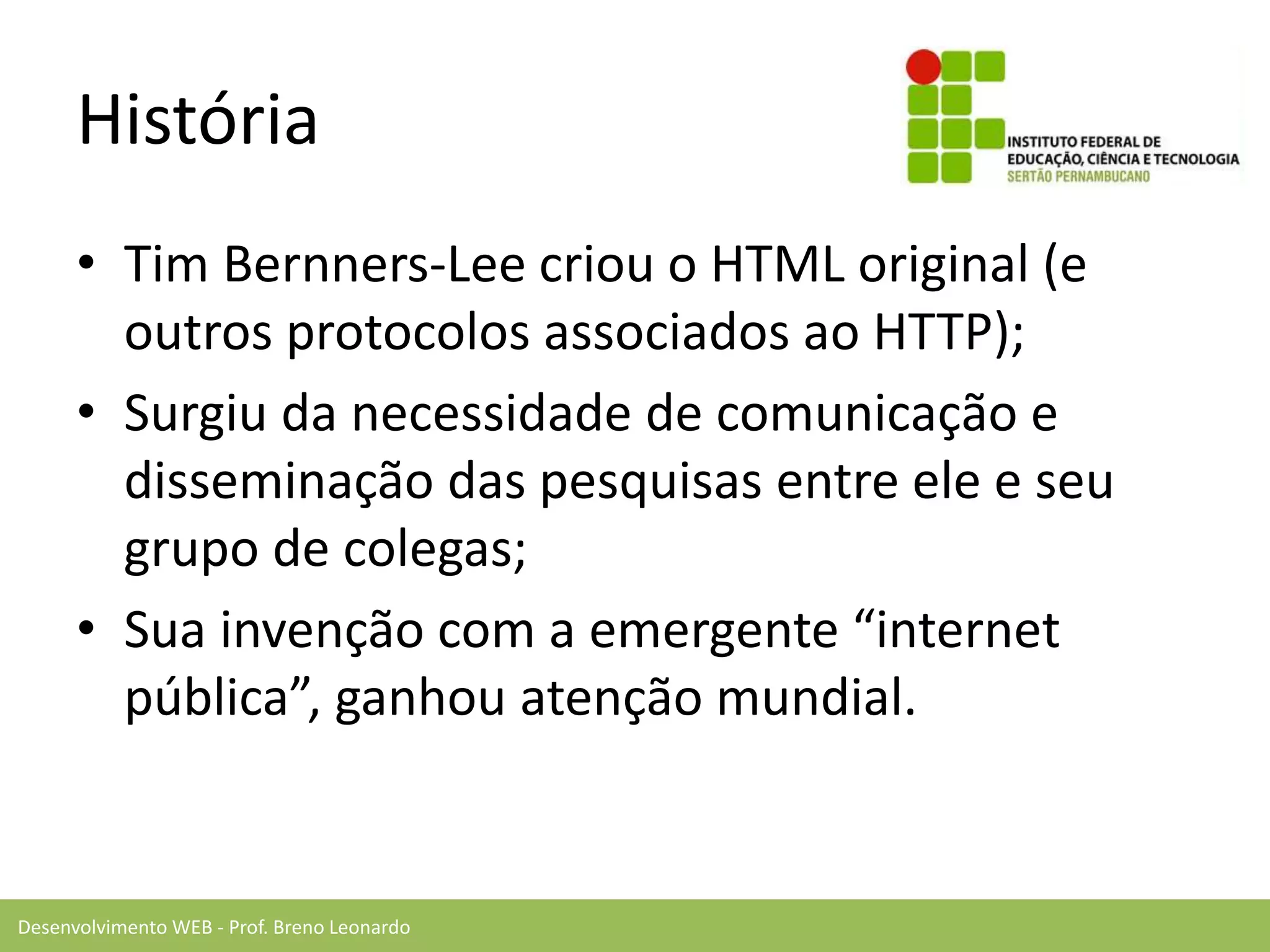 Desenvolvimento WEB - Prof. Breno Leonardo
História
• Tim Bernners-Lee criou o HTML original (e
outros protocolos associados ao HTTP);
• Surgiu da necessidade de comunicação e
disseminação das pesquisas entre ele e seu
grupo de colegas;
• Sua invenção com a emergente “internet
pública”, ganhou atenção mundial.
 