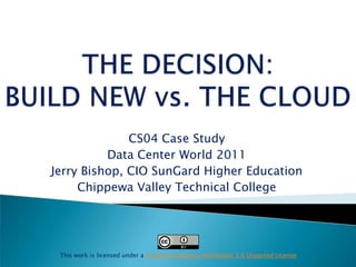 THE DECISION:BUILD NEW vs. THE CLOUD  CS04 Case Study  Data Center World 2011 Jerry Bishop, CIO SunGard Higher Education Chippewa Valley Technical College This work is licensed under a Creative Commons Attribution 3.0 Unported License 