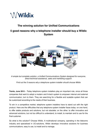 The winning solution for Uniﬁed Communications
5 good reasons why a telephone installer should buy a Wildix
System
!
A simple but complete solution, a Unified Communications System designed for everyone,
direct technical assistance, sales and marketing support.
Find out the 5 reasons why a telephone system installer should choose Wildix
Trento, June 2015 – Today telephone system installers play an important role, since all those
companies that want to adopt a modern and hi-tech system to empower internal and external
communication, turn to them. They are searching for a flexible and scalable system that can
be customized according to the needs of their business.
To win in a competitive market, telephone system installers have to stand out with the right
product. Here are the difficulties that any telephone system installer faces today: on one hand,
to offer stable products and solutions, but not obsolete; on the other, to offer innovative and
advanced solutions, but not too difficult to understand, to install, to maintain and to use for the
final customer.
So what is the solution? Choose Wildix. A multinational company, operating in the telecoms
industry and specialized in UC-solutions, Wildix develops innovative solutions for business
communications, easy to use, to install and to manage.
 