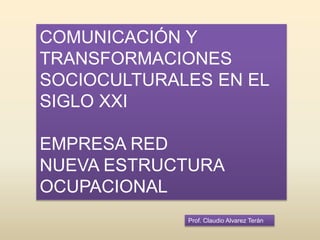 Prof. Claudio Alvarez Terán
COMUNICACIÓN Y
TRANSFORMACIONES
SOCIOCULTURALES EN EL
SIGLO XXI
EMPRESA RED
NUEVA ESTRUCTURA
OCUPACIONAL
 