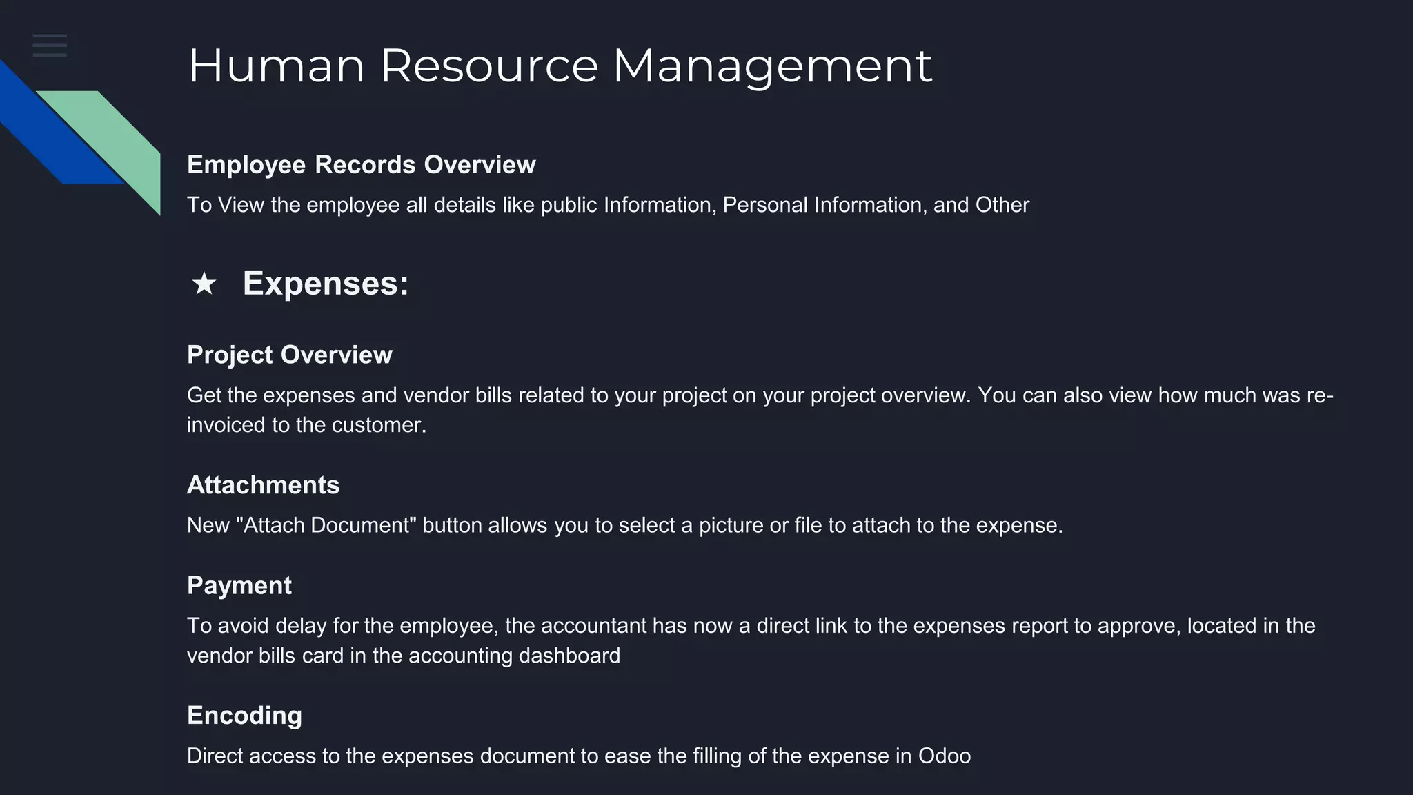 Human Resource Management
Employee Records Overview
To View the employee all details like public Information, Personal Information, and Other
★ Expenses:
Project Overview
Get the expenses and vendor bills related to your project on your project overview. You can also view how much was re-
invoiced to the customer.
Attachments
New "Attach Document" button allows you to select a picture or file to attach to the expense.
Payment
To avoid delay for the employee, the accountant has now a direct link to the expenses report to approve, located in the
vendor bills card in the accounting dashboard
Encoding
Direct access to the expenses document to ease the filling of the expense in Odoo
 