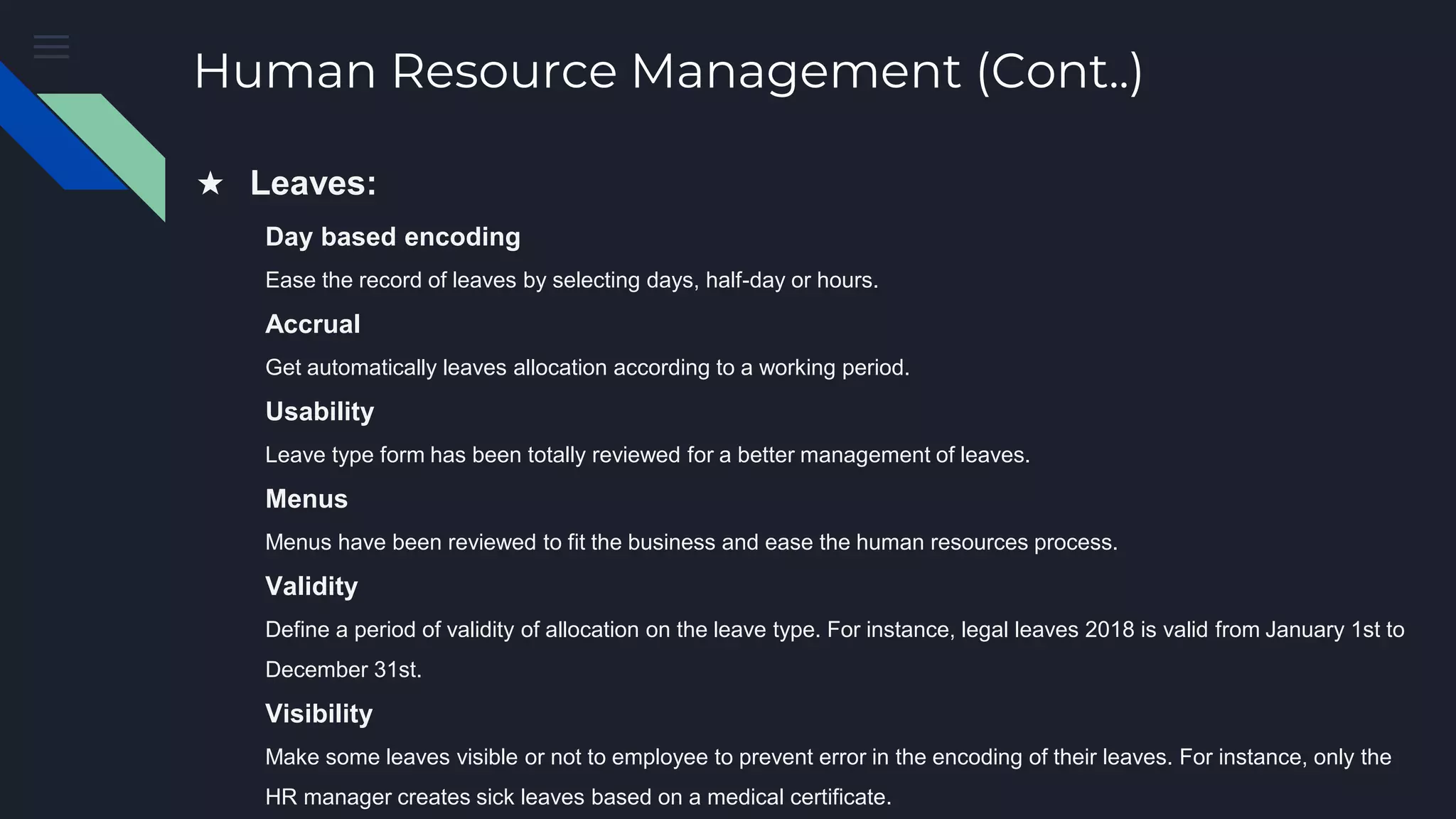 Human Resource Management (Cont..)
★ Leaves:
Day based encoding
Ease the record of leaves by selecting days, half-day or hours.
Accrual
Get automatically leaves allocation according to a working period.
Usability
Leave type form has been totally reviewed for a better management of leaves.
Menus
Menus have been reviewed to fit the business and ease the human resources process.
Validity
Define a period of validity of allocation on the leave type. For instance, legal leaves 2018 is valid from January 1st to
December 31st.
Visibility
Make some leaves visible or not to employee to prevent error in the encoding of their leaves. For instance, only the
HR manager creates sick leaves based on a medical certificate.
 