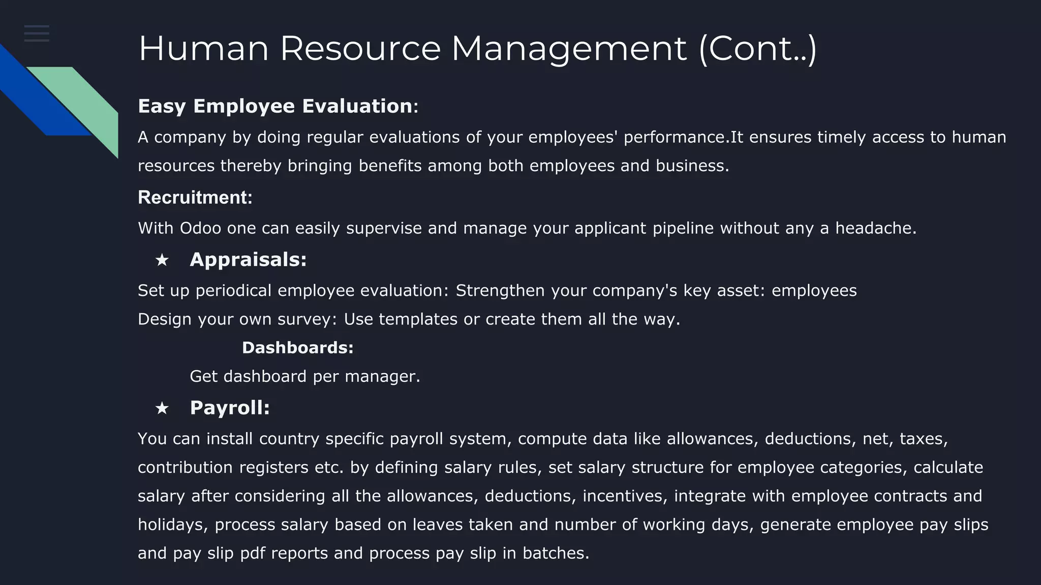 Human Resource Management (Cont..)
Easy Employee Evaluation:
A company by doing regular evaluations of your employees' performance.It ensures timely access to human
resources thereby bringing benefits among both employees and business.
Recruitment:
With Odoo one can easily supervise and manage your applicant pipeline without any a headache.
★ Appraisals:
Set up periodical employee evaluation: Strengthen your company's key asset: employees
Design your own survey: Use templates or create them all the way.
Dashboards:
Get dashboard per manager.
★ Payroll:
You can install country specific payroll system, compute data like allowances, deductions, net, taxes,
contribution registers etc. by defining salary rules, set salary structure for employee categories, calculate
salary after considering all the allowances, deductions, incentives, integrate with employee contracts and
holidays, process salary based on leaves taken and number of working days, generate employee pay slips
and pay slip pdf reports and process pay slip in batches.
 