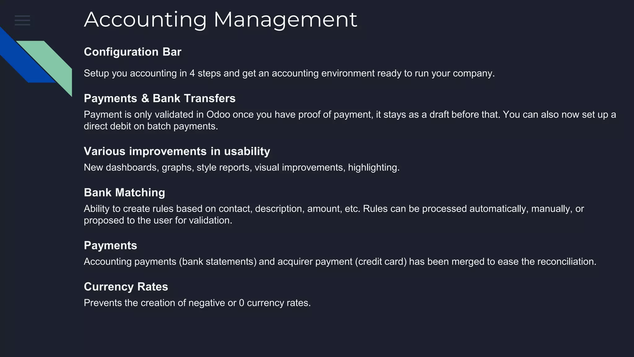 Accounting Management
Configuration Bar
Setup you accounting in 4 steps and get an accounting environment ready to run your company.
Payments & Bank Transfers
Payment is only validated in Odoo once you have proof of payment, it stays as a draft before that. You can also now set up a
direct debit on batch payments.
Various improvements in usability
New dashboards, graphs, style reports, visual improvements, highlighting.
Bank Matching
Ability to create rules based on contact, description, amount, etc. Rules can be processed automatically, manually, or
proposed to the user for validation.
Payments
Accounting payments (bank statements) and acquirer payment (credit card) has been merged to ease the reconciliation.
Currency Rates
Prevents the creation of negative or 0 currency rates.
 