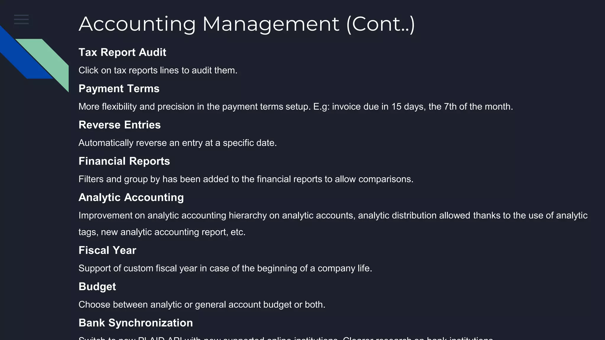 Accounting Management (Cont..)
Tax Report Audit
Click on tax reports lines to audit them.
Payment Terms
More flexibility and precision in the payment terms setup. E.g: invoice due in 15 days, the 7th of the month.
Reverse Entries
Automatically reverse an entry at a specific date.
Financial Reports
Filters and group by has been added to the financial reports to allow comparisons.
Analytic Accounting
Improvement on analytic accounting hierarchy on analytic accounts, analytic distribution allowed thanks to the use of analytic
tags, new analytic accounting report, etc.
Fiscal Year
Support of custom fiscal year in case of the beginning of a company life.
Budget
Choose between analytic or general account budget or both.
Bank Synchronization
 