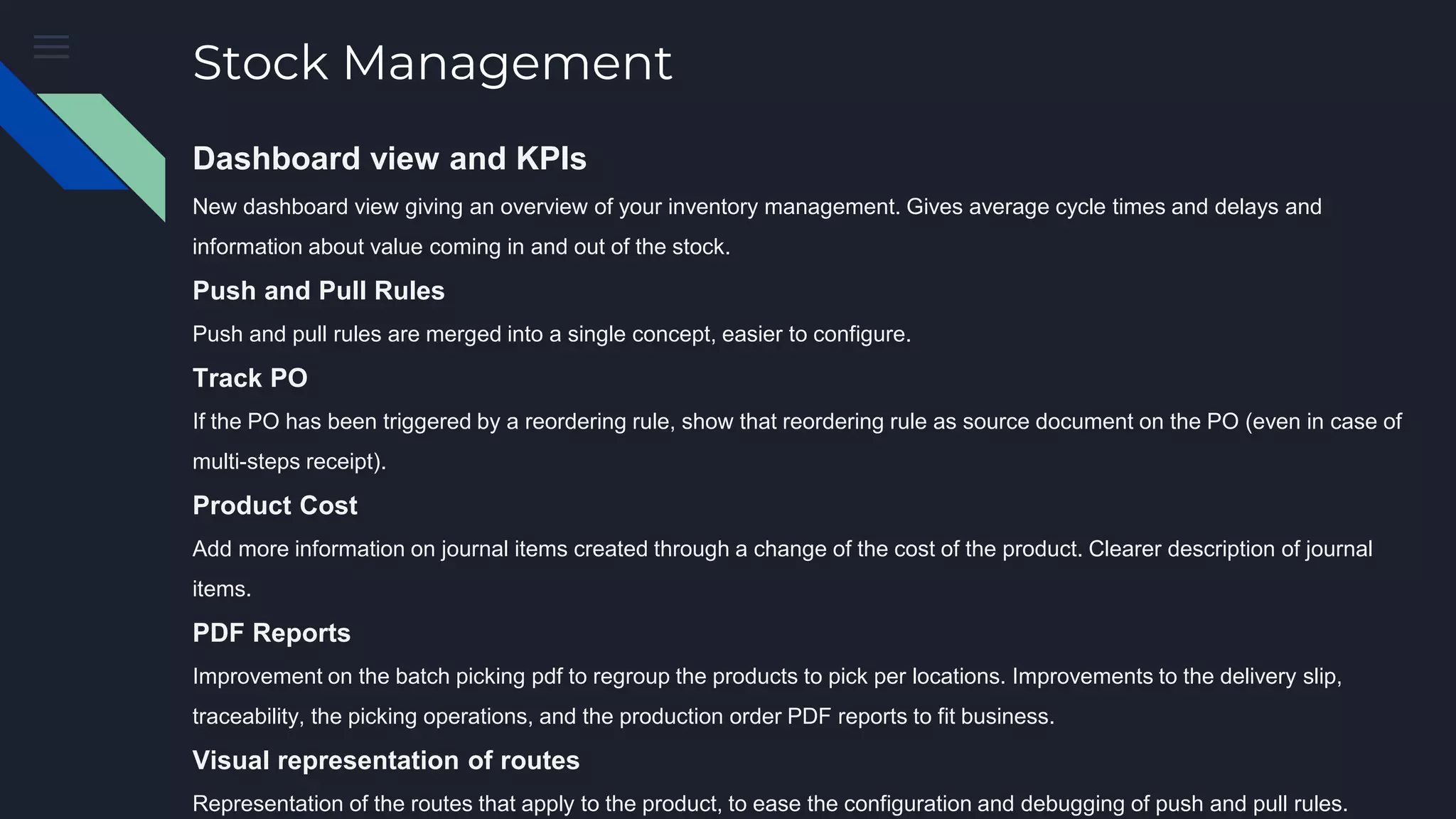 Stock Management
Dashboard view and KPIs
New dashboard view giving an overview of your inventory management. Gives average cycle times and delays and
information about value coming in and out of the stock.
Push and Pull Rules
Push and pull rules are merged into a single concept, easier to configure.
Track PO
If the PO has been triggered by a reordering rule, show that reordering rule as source document on the PO (even in case of
multi-steps receipt).
Product Cost
Add more information on journal items created through a change of the cost of the product. Clearer description of journal
items.
PDF Reports
Improvement on the batch picking pdf to regroup the products to pick per locations. Improvements to the delivery slip,
traceability, the picking operations, and the production order PDF reports to fit business.
Visual representation of routes
Representation of the routes that apply to the product, to ease the configuration and debugging of push and pull rules.
 