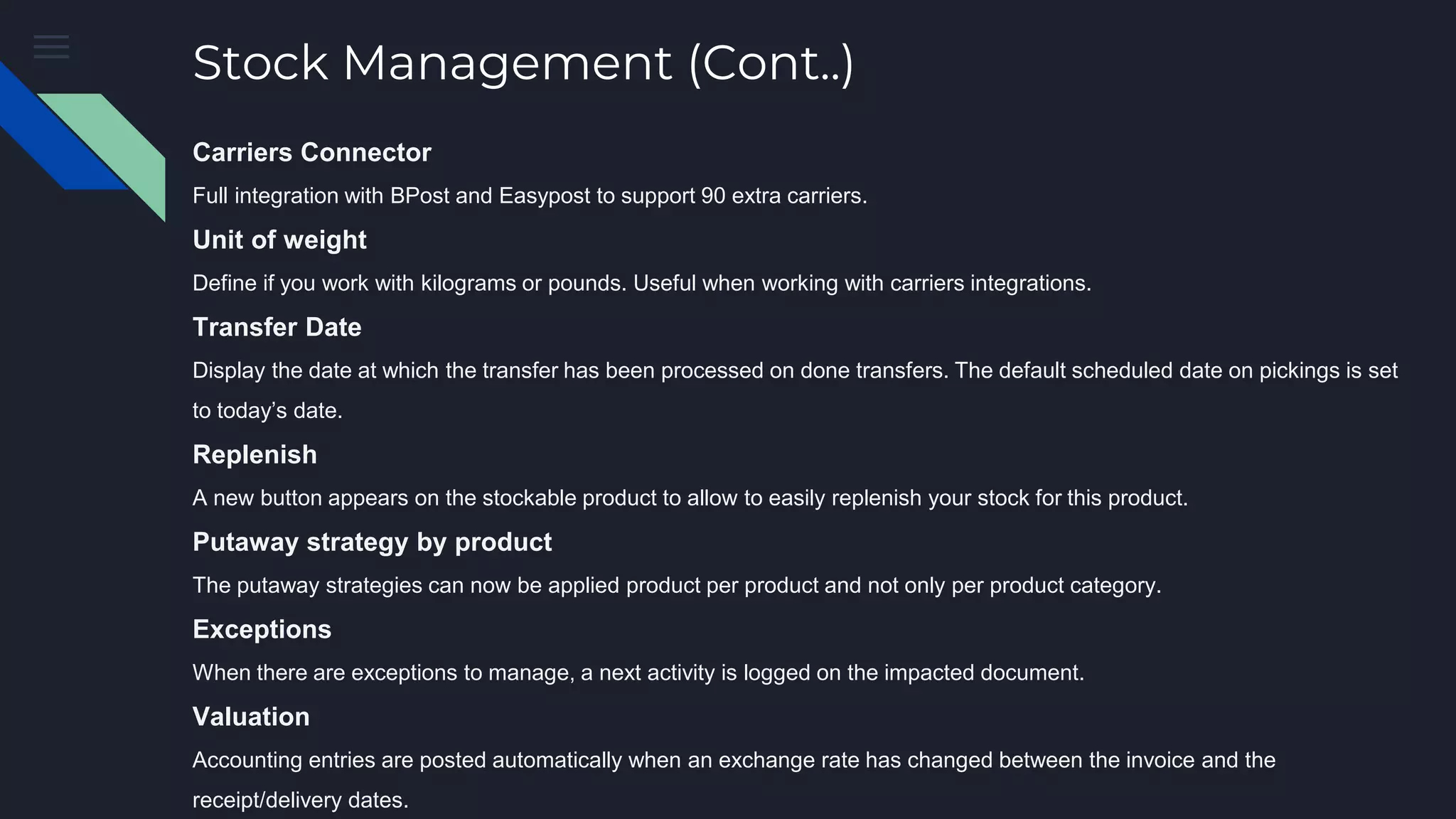 Stock Management (Cont..)
Carriers Connector
Full integration with BPost and Easypost to support 90 extra carriers.
Unit of weight
Define if you work with kilograms or pounds. Useful when working with carriers integrations.
Transfer Date
Display the date at which the transfer has been processed on done transfers. The default scheduled date on pickings is set
to today’s date.
Replenish
A new button appears on the stockable product to allow to easily replenish your stock for this product.
Putaway strategy by product
The putaway strategies can now be applied product per product and not only per product category.
Exceptions
When there are exceptions to manage, a next activity is logged on the impacted document.
Valuation
Accounting entries are posted automatically when an exchange rate has changed between the invoice and the
receipt/delivery dates.
 