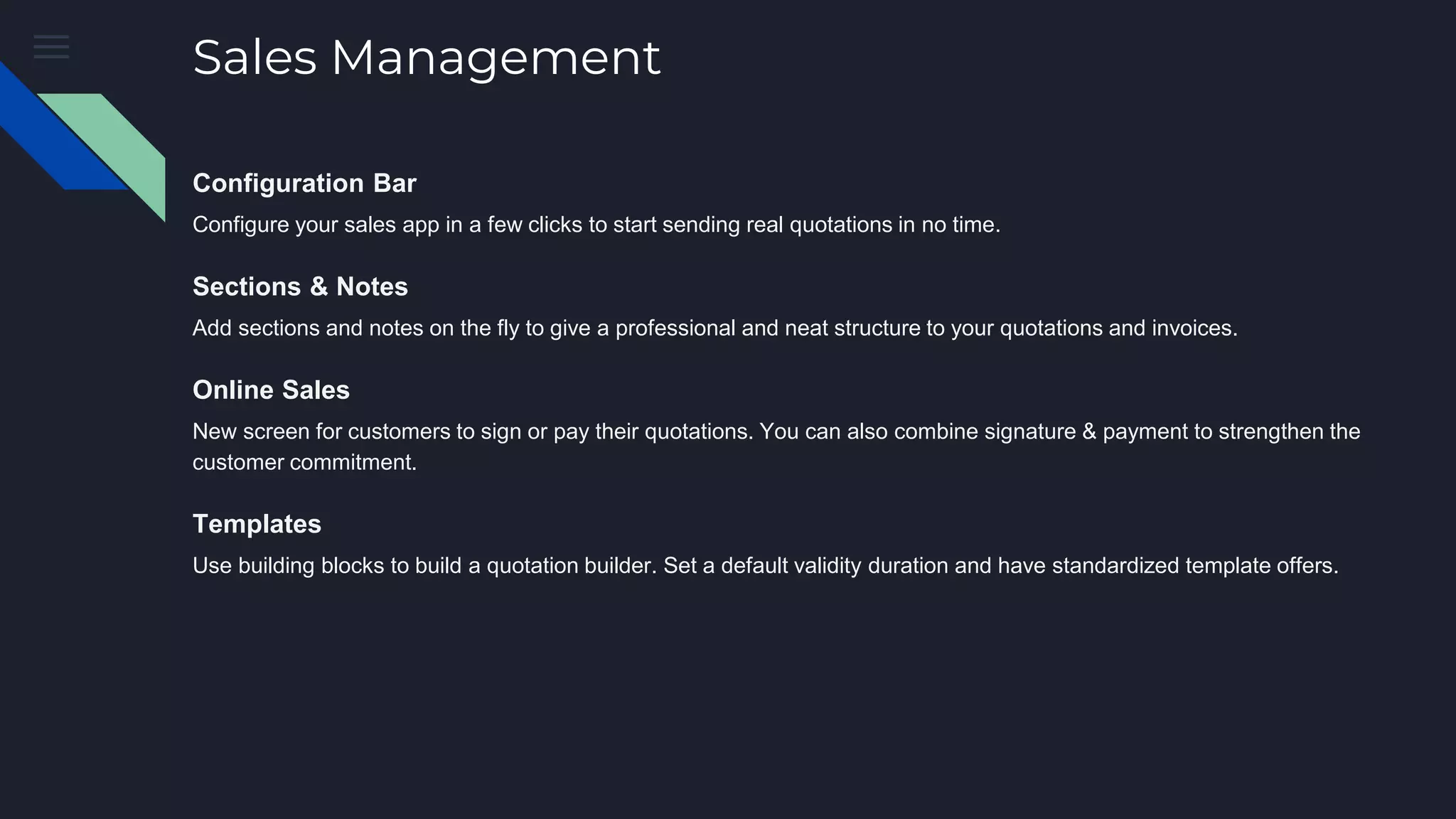 Sales Management
Configuration Bar
Configure your sales app in a few clicks to start sending real quotations in no time.
Sections & Notes
Add sections and notes on the fly to give a professional and neat structure to your quotations and invoices.
Online Sales
New screen for customers to sign or pay their quotations. You can also combine signature & payment to strengthen the
customer commitment.
Templates
Use building blocks to build a quotation builder. Set a default validity duration and have standardized template offers.
 