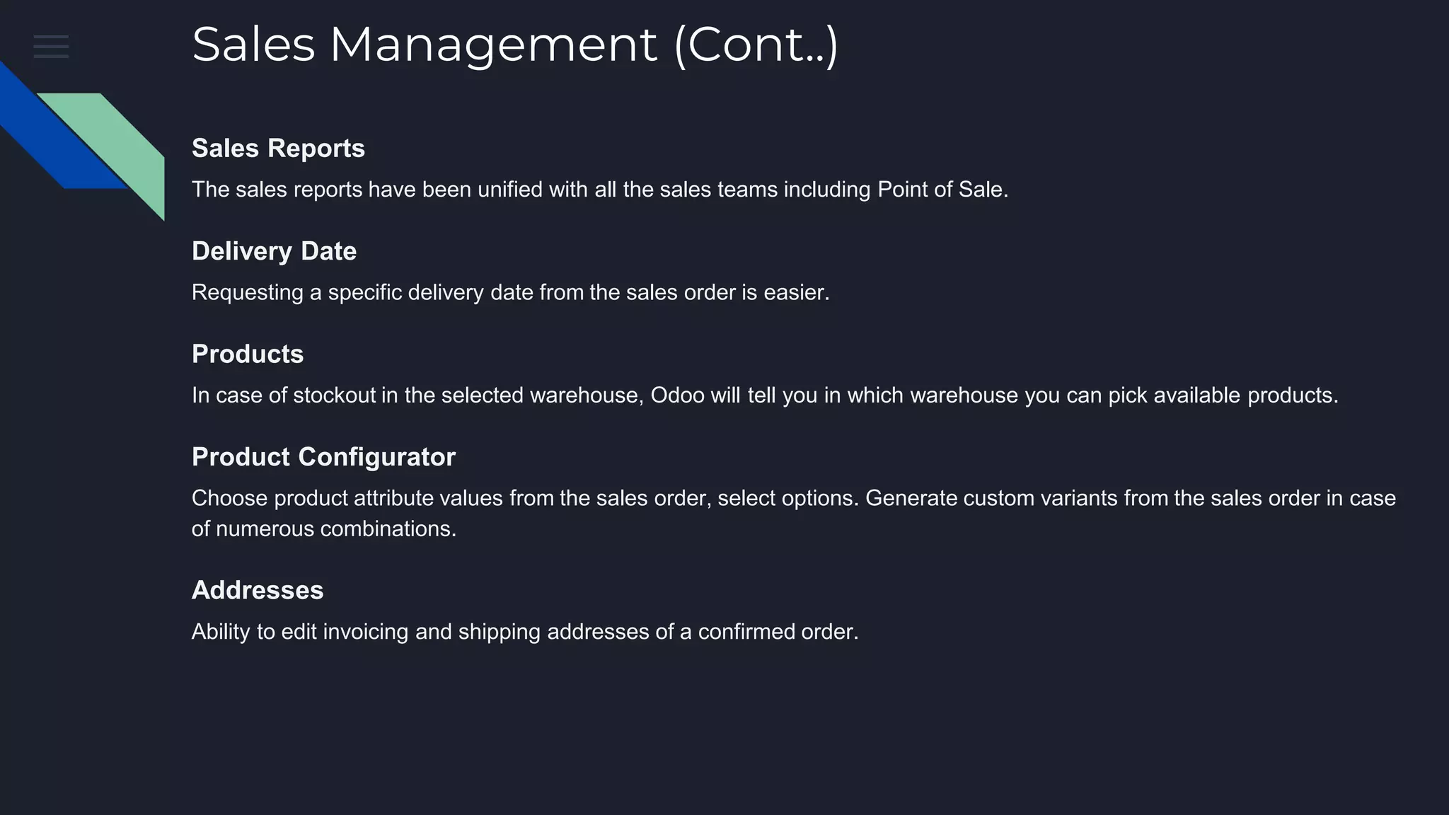 Sales Management (Cont..)
Sales Reports
The sales reports have been unified with all the sales teams including Point of Sale.
Delivery Date
Requesting a specific delivery date from the sales order is easier.
Products
In case of stockout in the selected warehouse, Odoo will tell you in which warehouse you can pick available products.
Product Configurator
Choose product attribute values from the sales order, select options. Generate custom variants from the sales order in case
of numerous combinations.
Addresses
Ability to edit invoicing and shipping addresses of a confirmed order.
 
