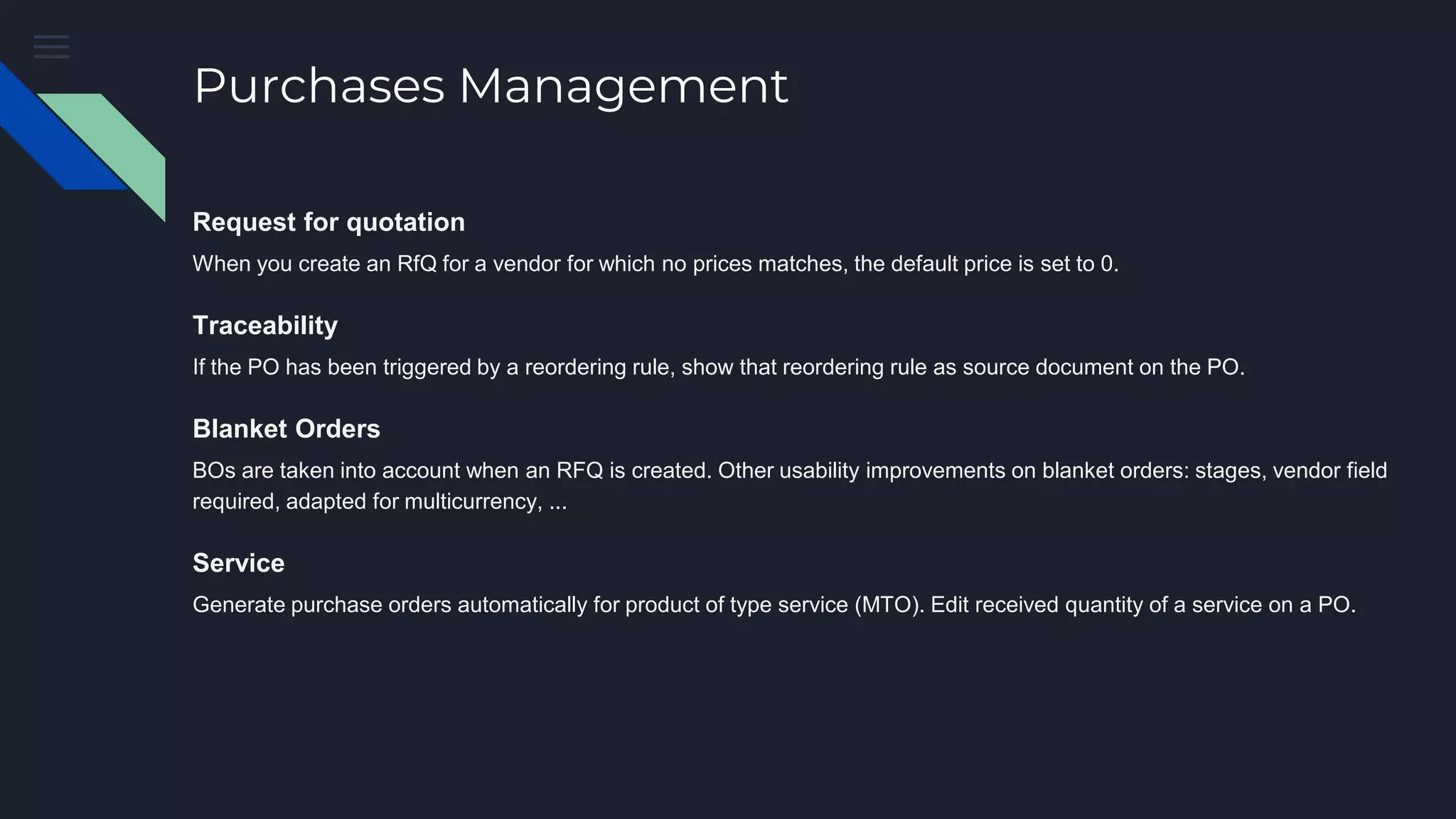 Purchases Management
Request for quotation
When you create an RfQ for a vendor for which no prices matches, the default price is set to 0.
Traceability
If the PO has been triggered by a reordering rule, show that reordering rule as source document on the PO.
Blanket Orders
BOs are taken into account when an RFQ is created. Other usability improvements on blanket orders: stages, vendor field
required, adapted for multicurrency, ...
Service
Generate purchase orders automatically for product of type service (MTO). Edit received quantity of a service on a PO.
 