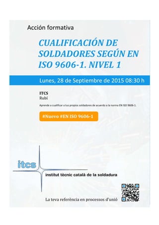 itcs-2015
Acción formativa
CUALIFICACIÓN DE
SOLDADORES SEGÚN EN
ISO 9606-1. NIVEL 1
Aprende a cualificar a tus propios soldadores de acuerdo a la norma EN ISO 9606-1.
Lunes, 28 de Septiembre de 2015 08:30 h
ITCS
Rubí
La teva referència en processos d’unió
#Nuevo #EN ISO 9606-1
 