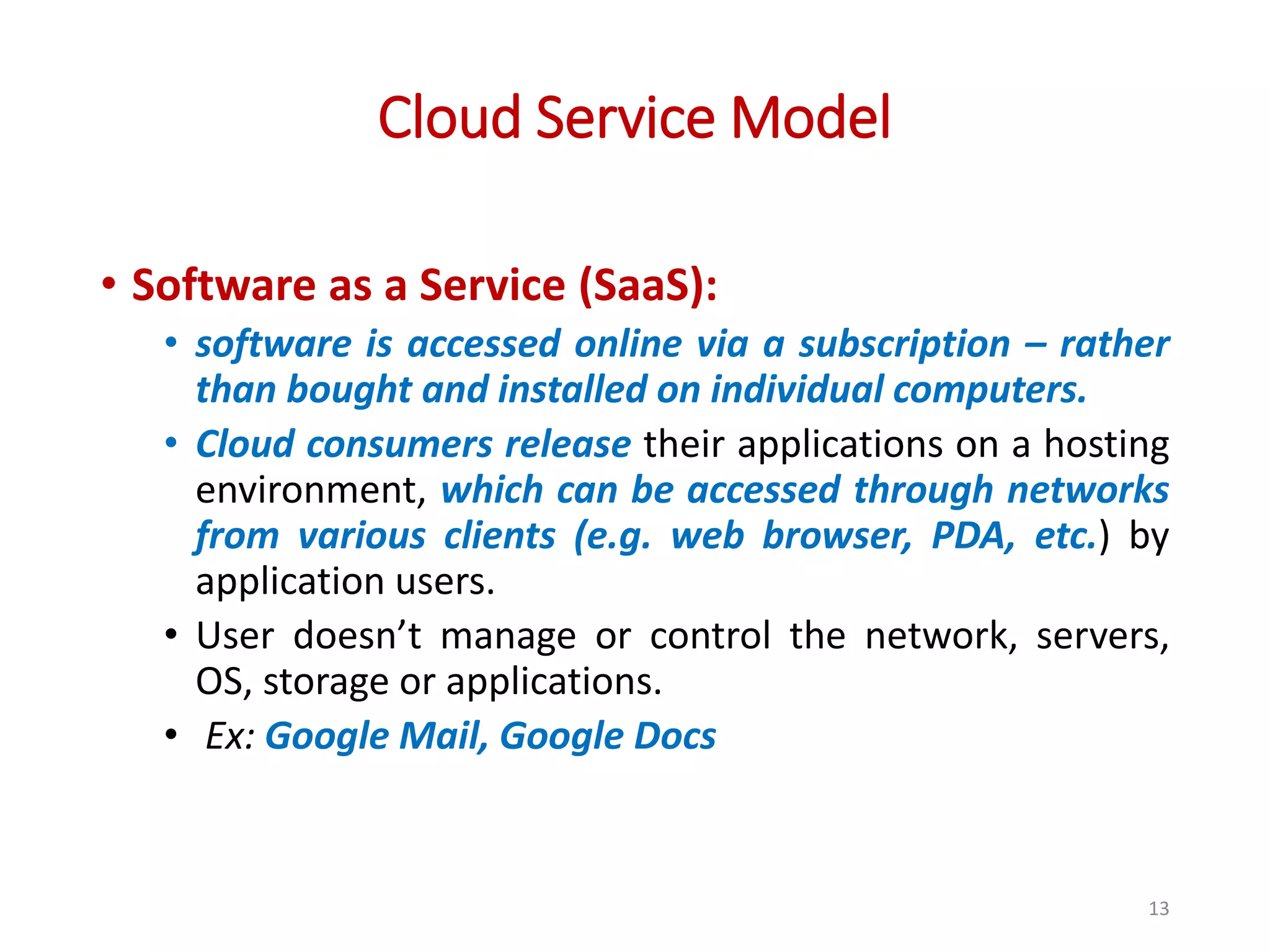 Cloud Service Model • Software as a Service (SaaS): • software is accessed online via a subscription – rather than bought and installed on individual computers. • Cloud consumers release their applications on a hosting environment, which can be accessed through networks from various clients (e.g. web browser, PDA, etc.) by application users. • User doesn’t manage or control the network, servers, OS, storage or applications. • Ex: Google Mail, Google Docs 13 