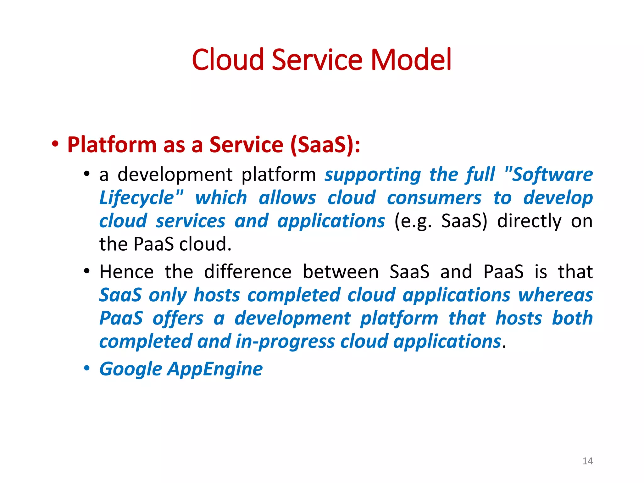 Cloud Service Model • Platform as a Service (SaaS): • a development platform supporting the full "Software Lifecycle" which allows cloud consumers to develop cloud services and applications (e.g. SaaS) directly on the PaaS cloud. • Hence the difference between SaaS and PaaS is that SaaS only hosts completed cloud applications whereas PaaS offers a development platform that hosts both completed and in-progress cloud applications. • Google AppEngine 14 
