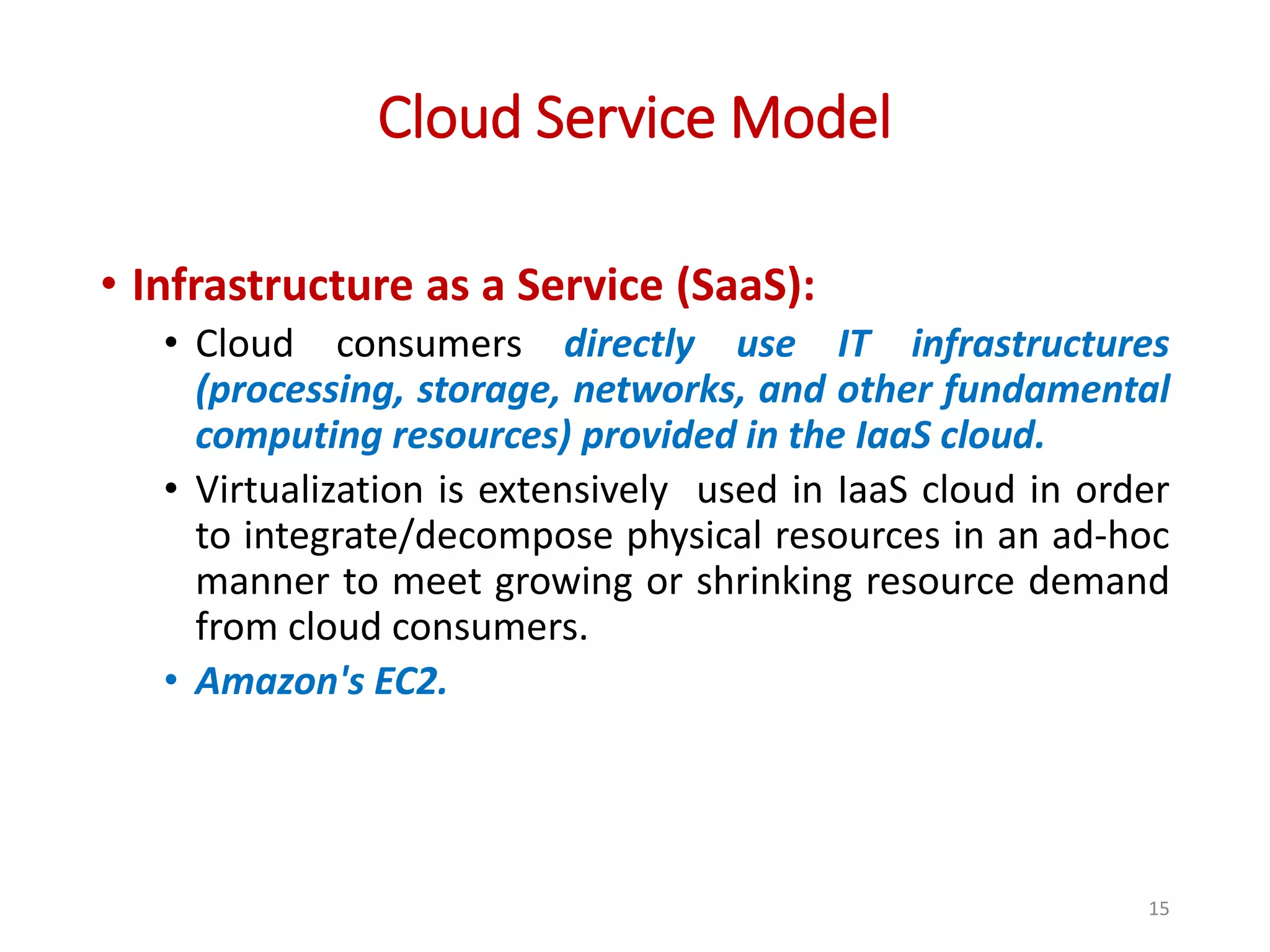 Cloud Service Model • Infrastructure as a Service (SaaS): • Cloud consumers directly use IT infrastructures (processing, storage, networks, and other fundamental computing resources) provided in the IaaS cloud. • Virtualization is extensively used in IaaS cloud in order to integrate/decompose physical resources in an ad-hoc manner to meet growing or shrinking resource demand from cloud consumers. • Amazon's EC2. 15 