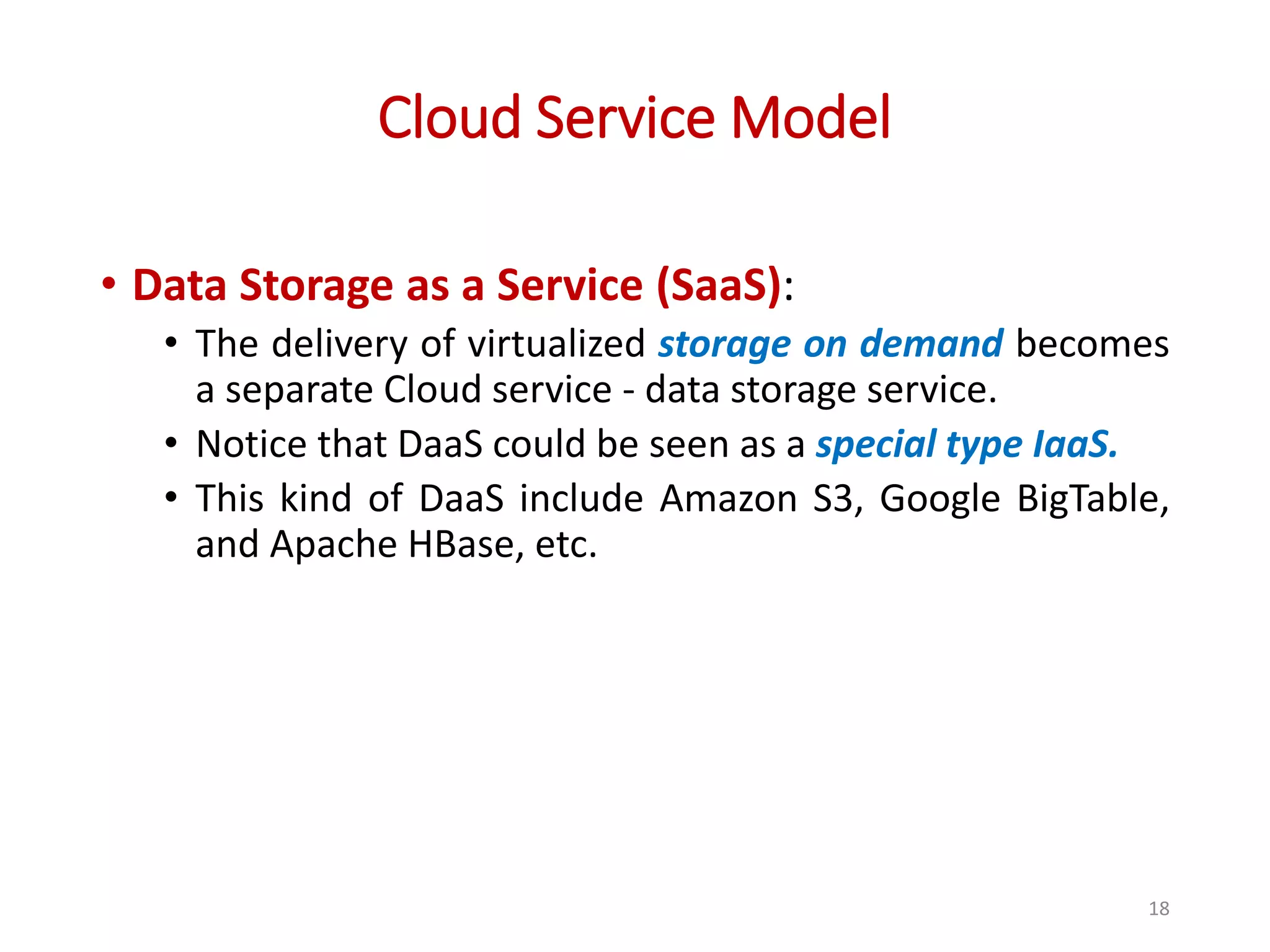 Cloud Service Model • Data Storage as a Service (SaaS): • The delivery of virtualized storage on demand becomes a separate Cloud service - data storage service. • Notice that DaaS could be seen as a special type IaaS. • This kind of DaaS include Amazon S3, Google BigTable, and Apache HBase, etc. 18 