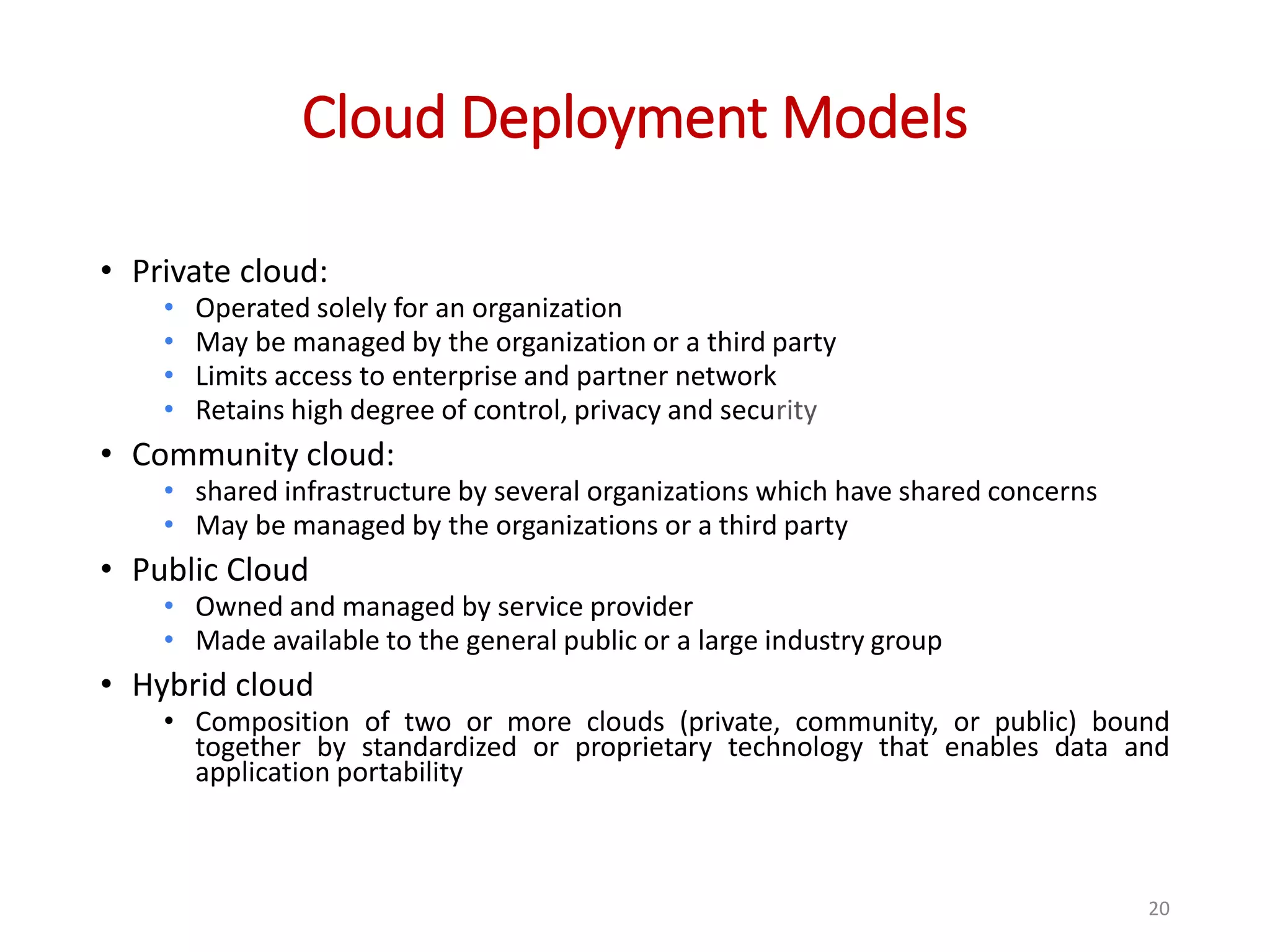 Cloud Deployment Models • Private cloud: • Operated solely for an organization • May be managed by the organization or a third party • Limits access to enterprise and partner network • Retains high degree of control, privacy and security • Community cloud: • shared infrastructure by several organizations which have shared concerns • May be managed by the organizations or a third party • Public Cloud • Owned and managed by service provider • Made available to the general public or a large industry group • Hybrid cloud • Composition of two or more clouds (private, community, or public) bound together by standardized or proprietary technology that enables data and application portability 20 