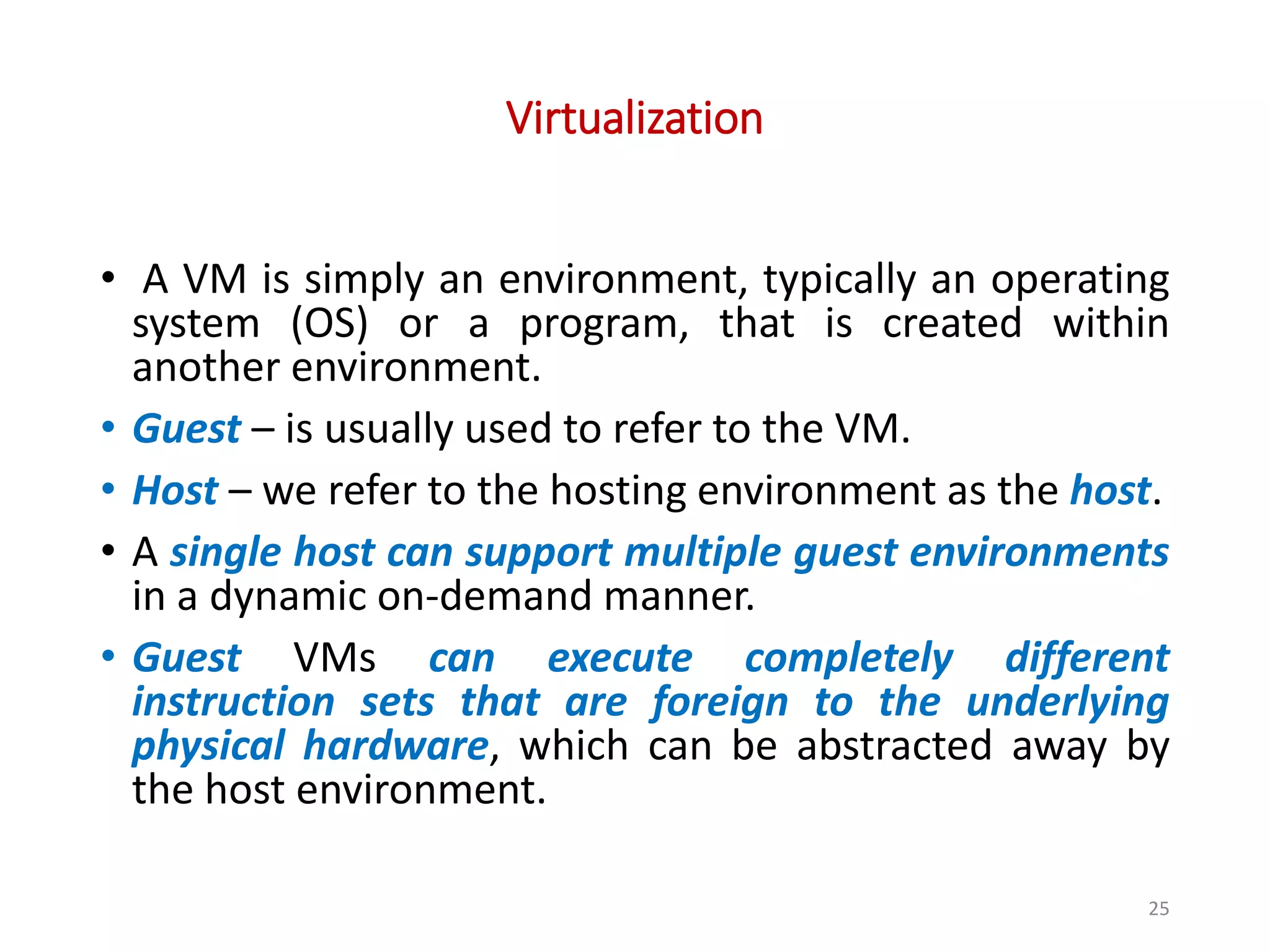 Virtualization • A VM is simply an environment, typically an operating system (OS) or a program, that is created within another environment. • Guest – is usually used to refer to the VM. • Host – we refer to the hosting environment as the host. • A single host can support multiple guest environments in a dynamic on-demand manner. • Guest VMs can execute completely different instruction sets that are foreign to the underlying physical hardware, which can be abstracted away by the host environment. 25 