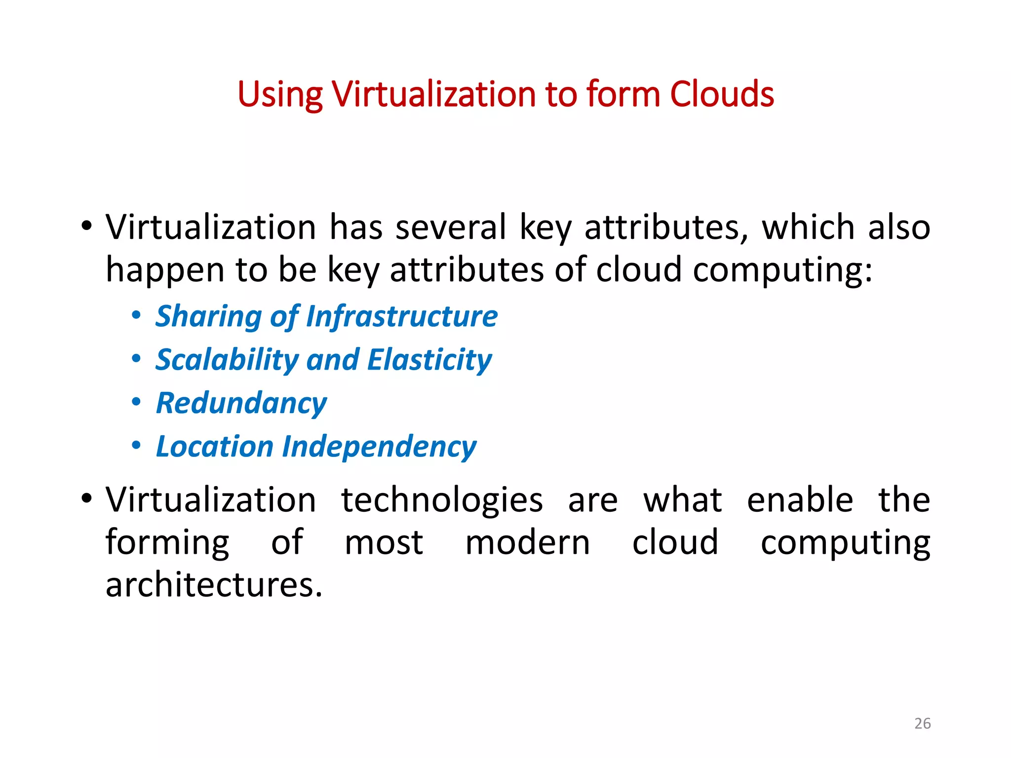 Using Virtualization to form Clouds • Virtualization has several key attributes, which also happen to be key attributes of cloud computing: • Sharing of Infrastructure • Scalability and Elasticity • Redundancy • Location Independency • Virtualization technologies are what enable the forming of most modern cloud computing architectures. 26 