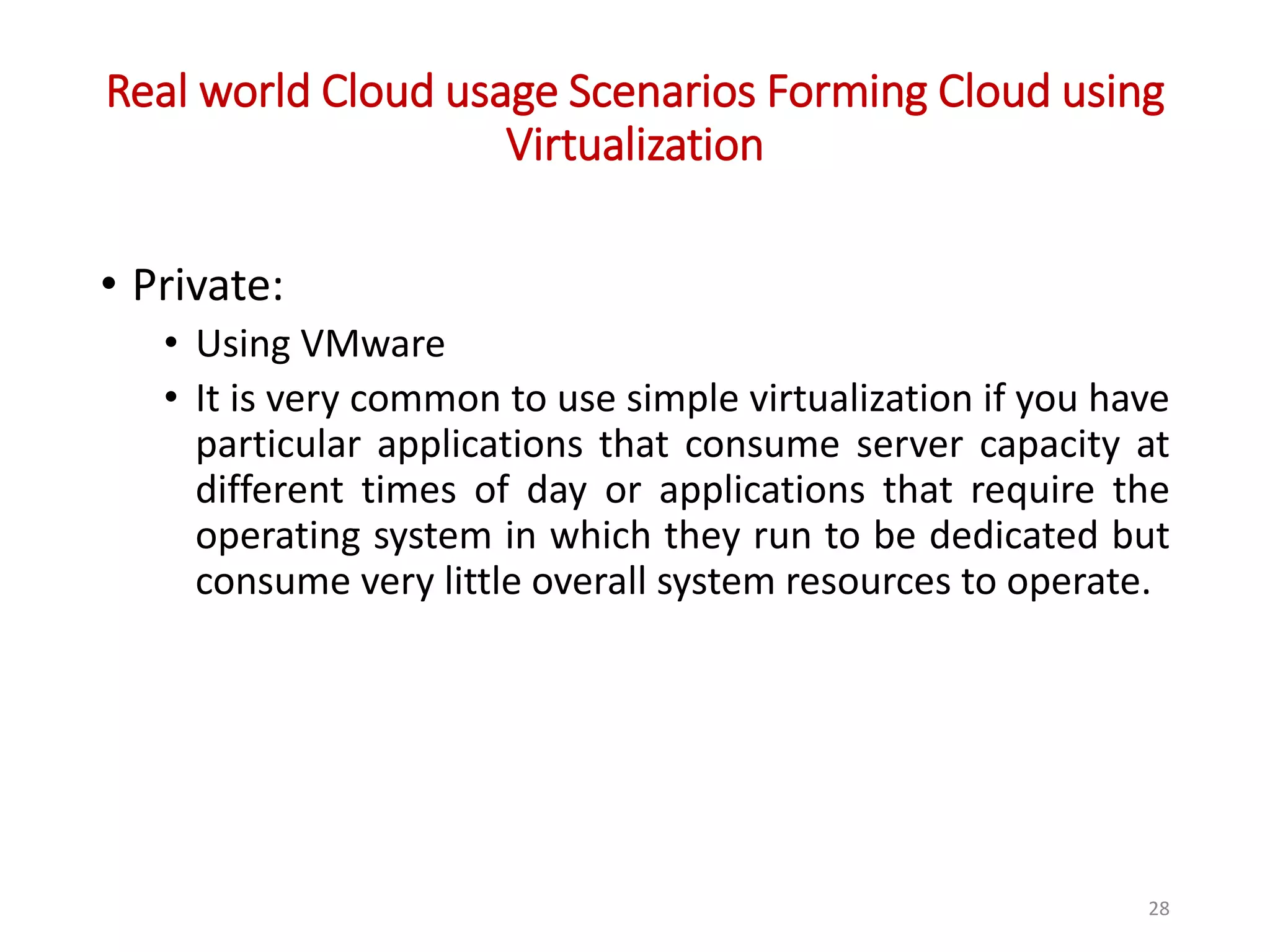 Real world Cloud usage Scenarios Forming Cloud using Virtualization • Private: • Using VMware • It is very common to use simple virtualization if you have particular applications that consume server capacity at different times of day or applications that require the operating system in which they run to be dedicated but consume very little overall system resources to operate. 28 