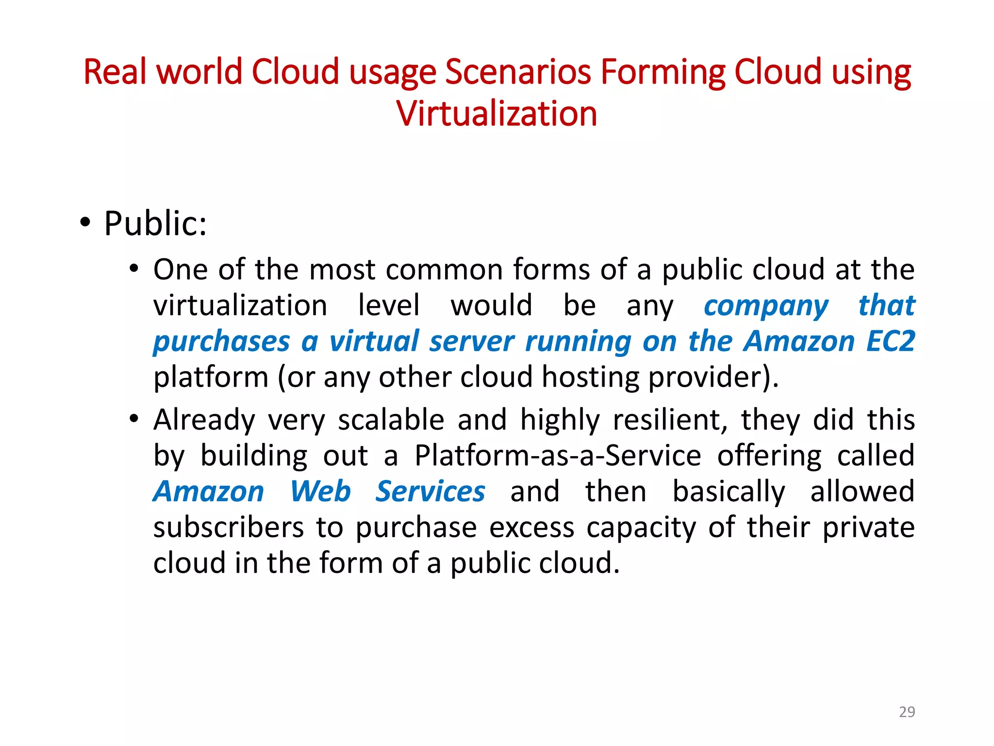 Real world Cloud usage Scenarios Forming Cloud using Virtualization • Public: • One of the most common forms of a public cloud at the virtualization level would be any company that purchases a virtual server running on the Amazon EC2 platform (or any other cloud hosting provider). • Already very scalable and highly resilient, they did this by building out a Platform-as-a-Service offering called Amazon Web Services and then basically allowed subscribers to purchase excess capacity of their private cloud in the form of a public cloud. 29 
