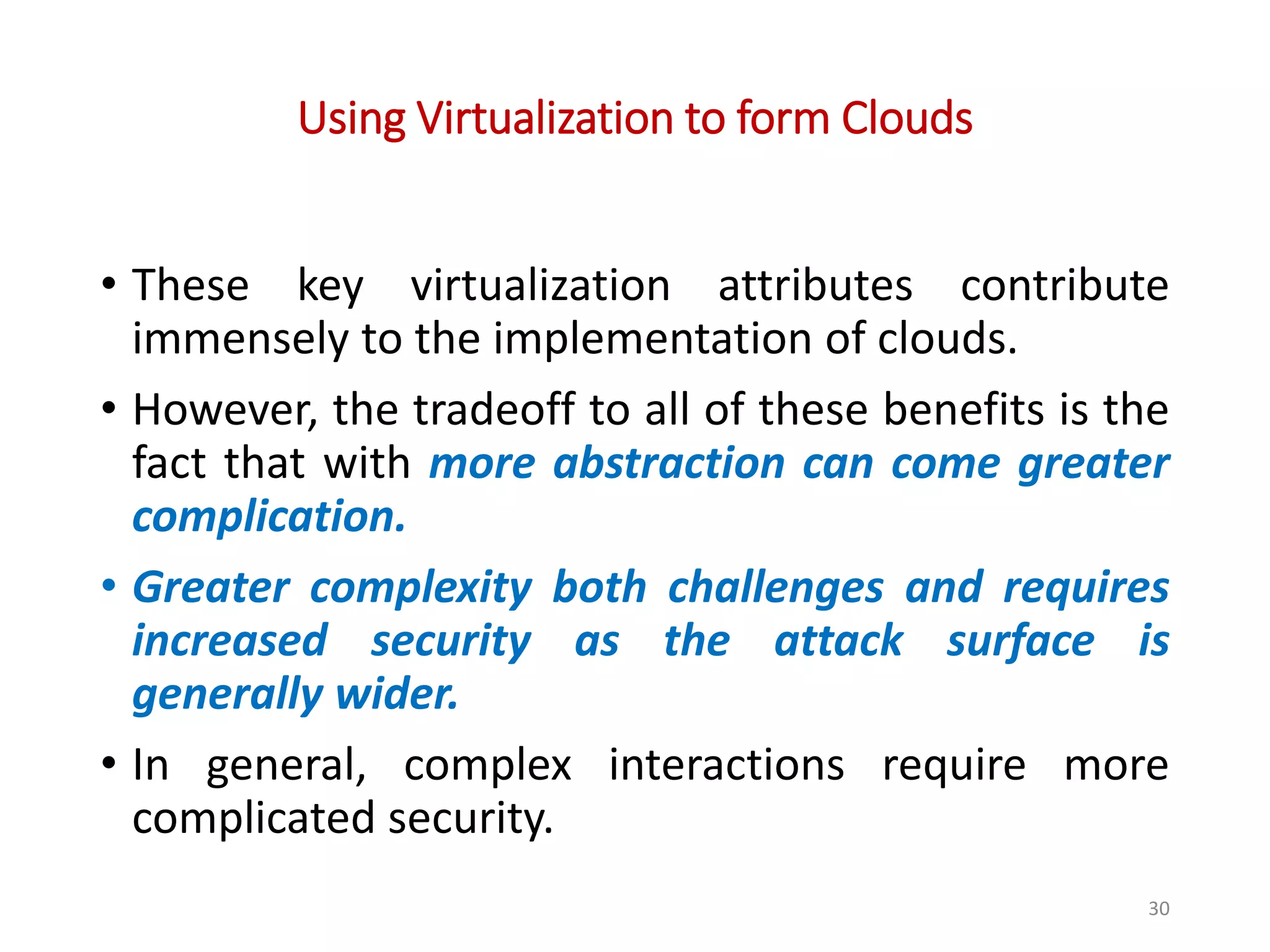 Using Virtualization to form Clouds • These key virtualization attributes contribute immensely to the implementation of clouds. • However, the tradeoff to all of these benefits is the fact that with more abstraction can come greater complication. • Greater complexity both challenges and requires increased security as the attack surface is generally wider. • In general, complex interactions require more complicated security. 30 