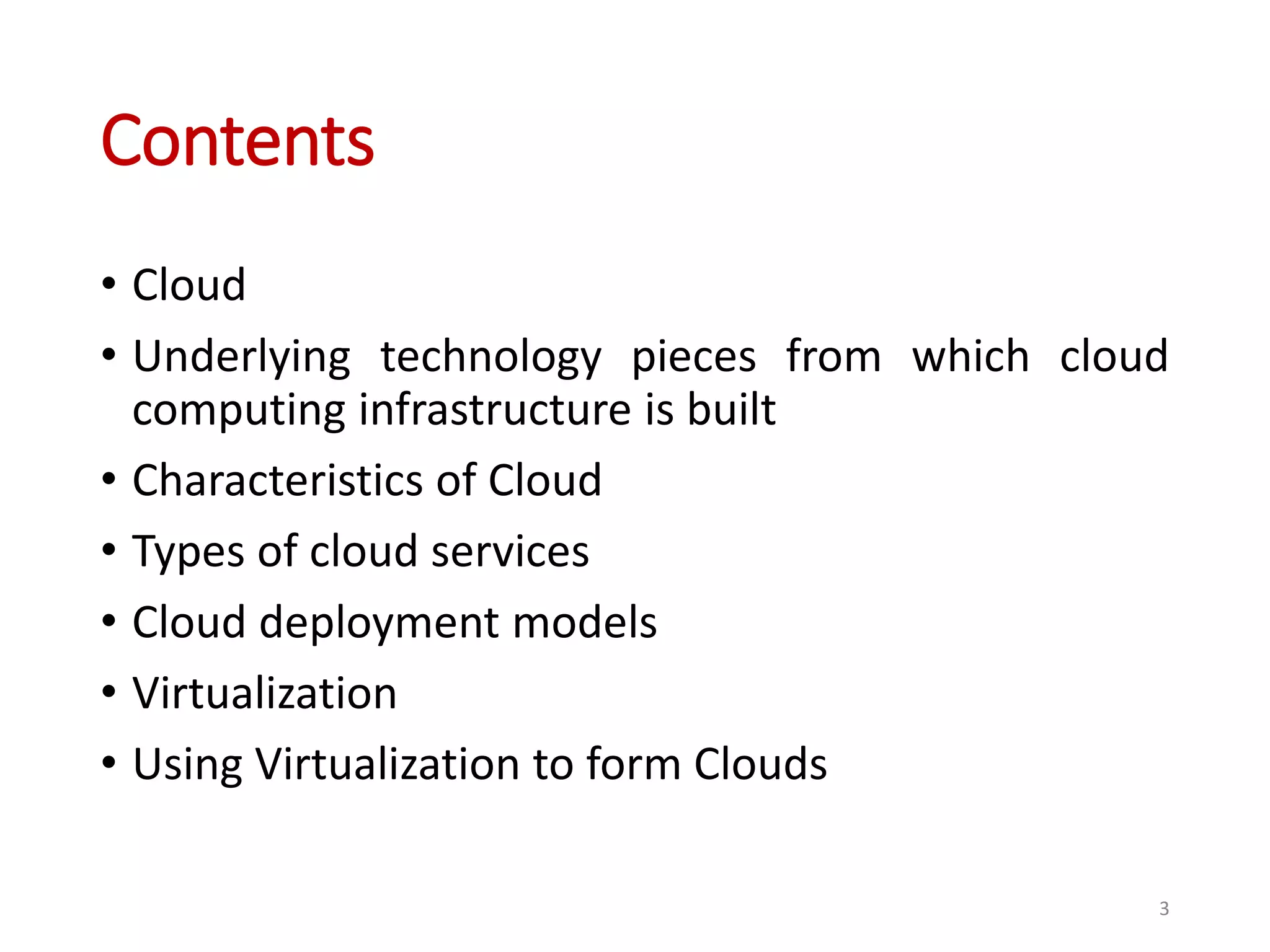 Contents • Cloud • Underlying technology pieces from which cloud computing infrastructure is built • Characteristics of Cloud • Types of cloud services • Cloud deployment models • Virtualization • Using Virtualization to form Clouds 3 