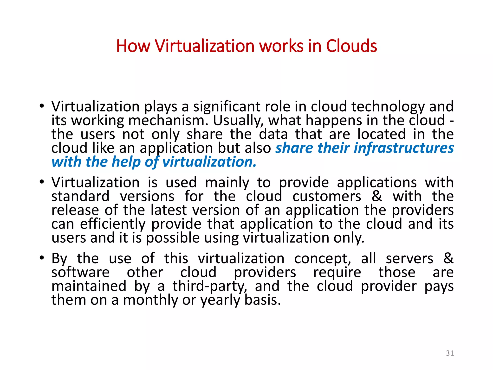 How Virtualization works in Clouds • Virtualization plays a significant role in cloud technology and its working mechanism. Usually, what happens in the cloud - the users not only share the data that are located in the cloud like an application but also share their infrastructures with the help of virtualization. • Virtualization is used mainly to provide applications with standard versions for the cloud customers & with the release of the latest version of an application the providers can efficiently provide that application to the cloud and its users and it is possible using virtualization only. • By the use of this virtualization concept, all servers & software other cloud providers require those are maintained by a third-party, and the cloud provider pays them on a monthly or yearly basis. 31 