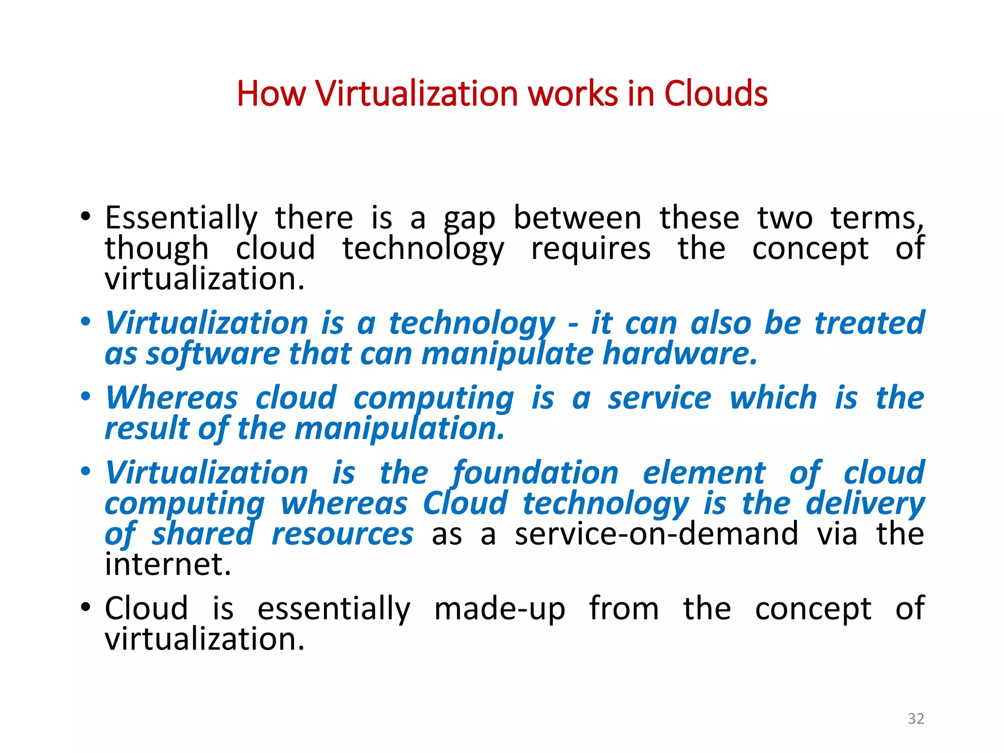 How Virtualization works in Clouds • Essentially there is a gap between these two terms, though cloud technology requires the concept of virtualization. • Virtualization is a technology - it can also be treated as software that can manipulate hardware. • Whereas cloud computing is a service which is the result of the manipulation. • Virtualization is the foundation element of cloud computing whereas Cloud technology is the delivery of shared resources as a service-on-demand via the internet. • Cloud is essentially made-up from the concept of virtualization. 32 