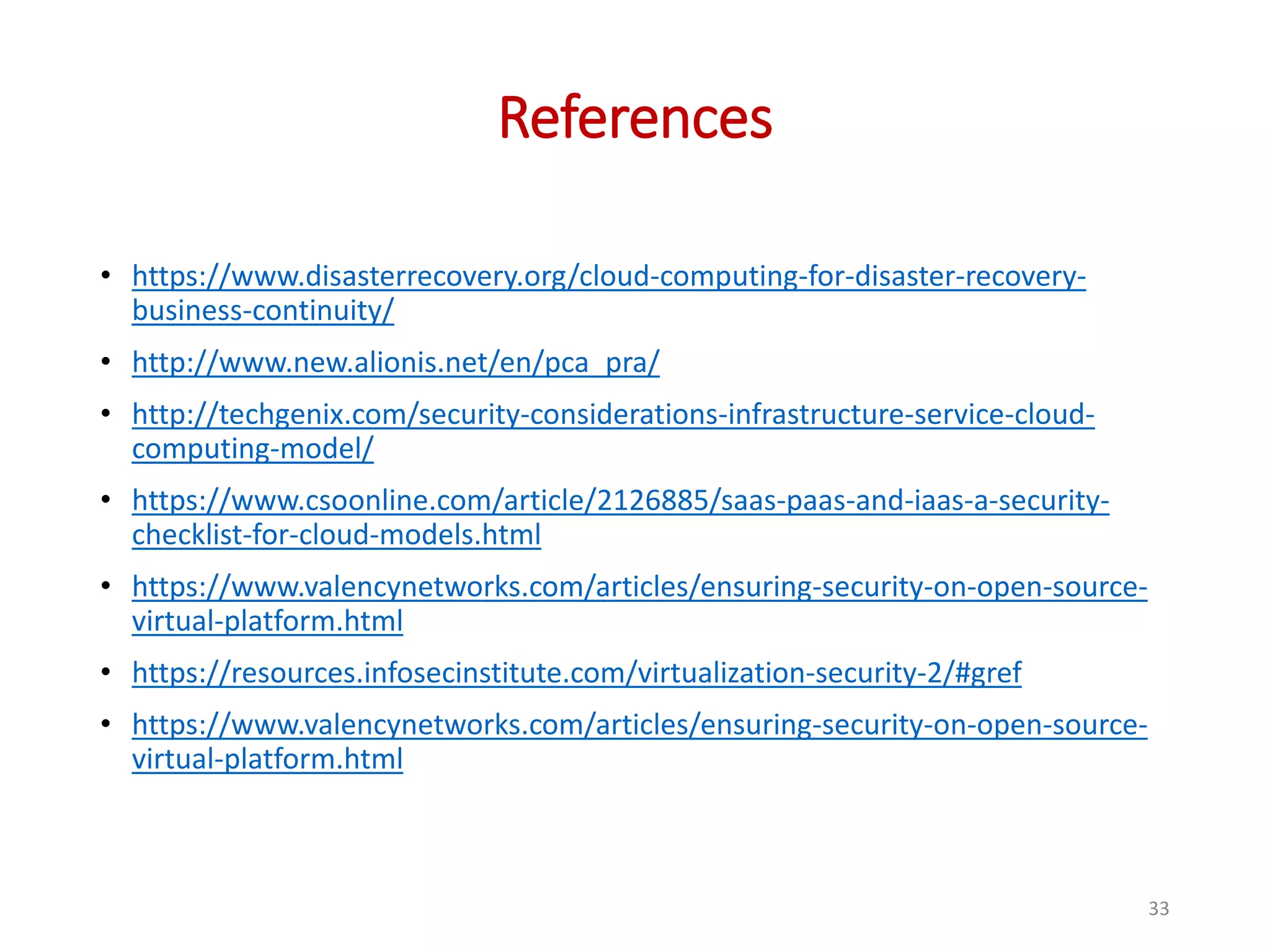References • https://www.disasterrecovery.org/cloud-computing-for-disaster-recovery- business-continuity/ • http://www.new.alionis.net/en/pca_pra/ • http://techgenix.com/security-considerations-infrastructure-service-cloud- computing-model/ • https://www.csoonline.com/article/2126885/saas-paas-and-iaas-a-security- checklist-for-cloud-models.html • https://www.valencynetworks.com/articles/ensuring-security-on-open-source- virtual-platform.html • https://resources.infosecinstitute.com/virtualization-security-2/#gref • https://www.valencynetworks.com/articles/ensuring-security-on-open-source- virtual-platform.html 33 