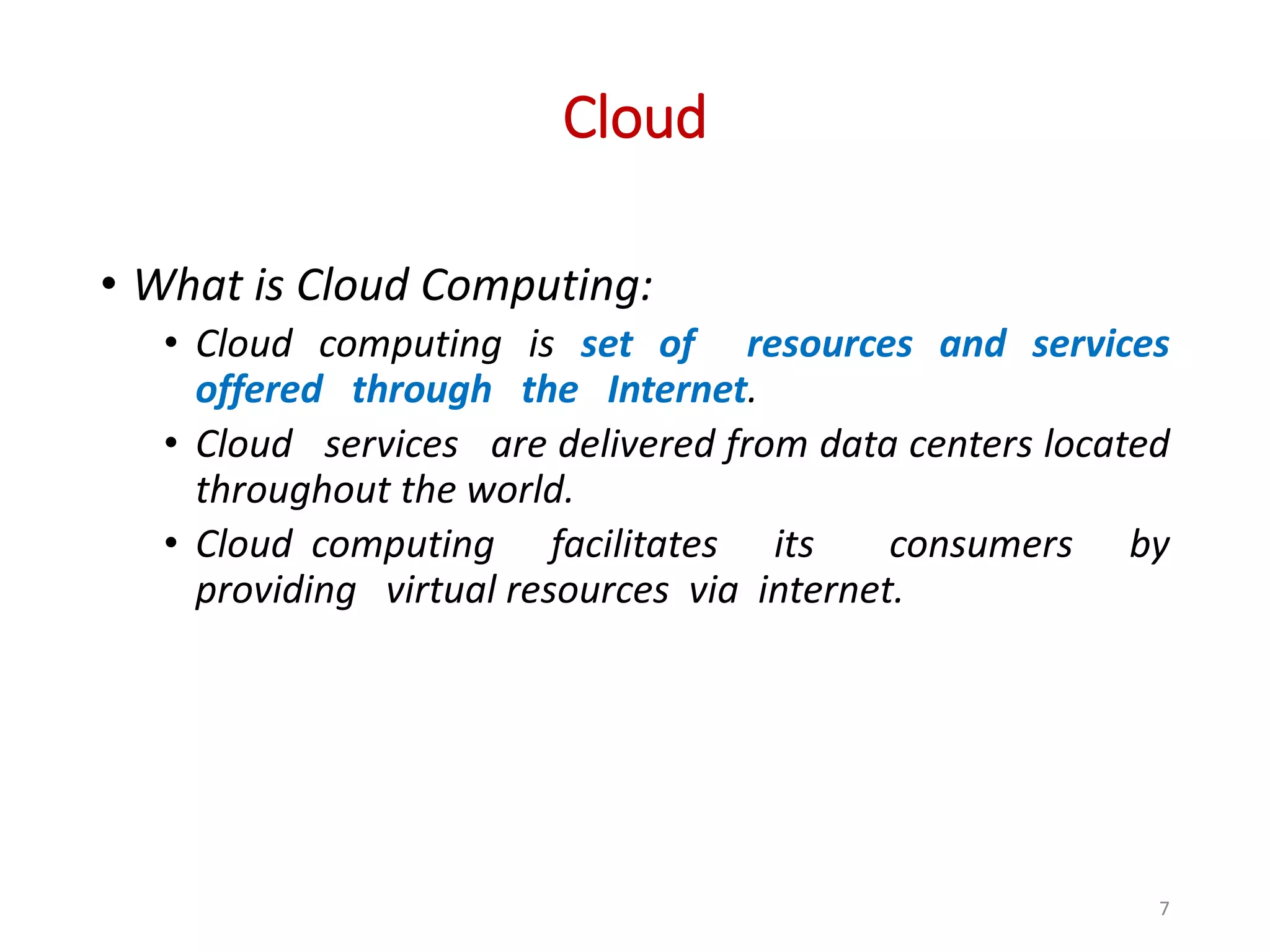 Cloud • What is Cloud Computing: • Cloud computing is set of resources and services offered through the Internet. • Cloud services are delivered from data centers located throughout the world. • Cloud computing facilitates its consumers by providing virtual resources via internet. 7 