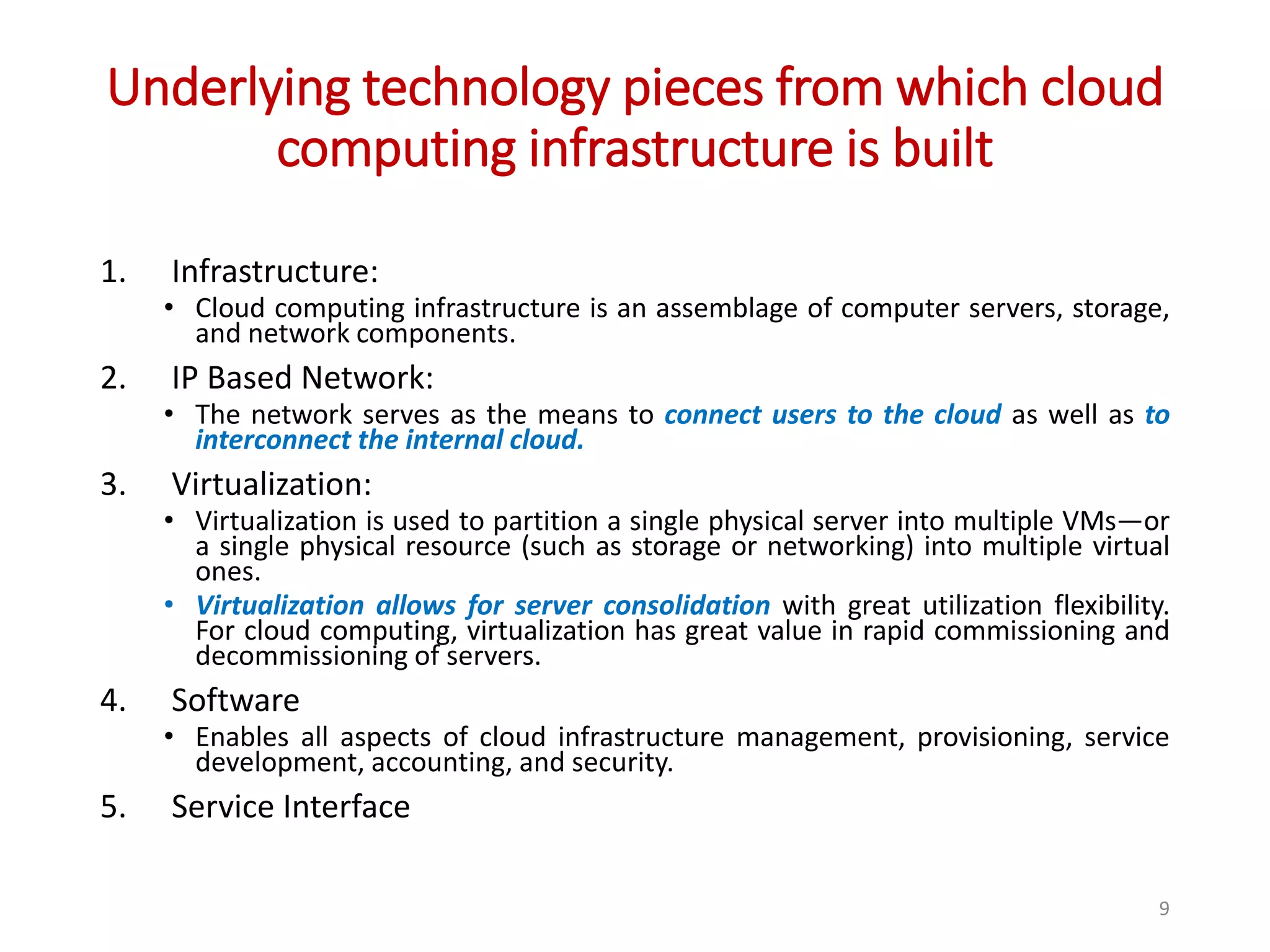Underlying technology pieces from which cloud computing infrastructure is built 1. Infrastructure: • Cloud computing infrastructure is an assemblage of computer servers, storage, and network components. 2. IP Based Network: • The network serves as the means to connect users to the cloud as well as to interconnect the internal cloud. 3. Virtualization: • Virtualization is used to partition a single physical server into multiple VMs—or a single physical resource (such as storage or networking) into multiple virtual ones. • Virtualization allows for server consolidation with great utilization flexibility. For cloud computing, virtualization has great value in rapid commissioning and decommissioning of servers. 4. Software • Enables all aspects of cloud infrastructure management, provisioning, service development, accounting, and security. 5. Service Interface 9 