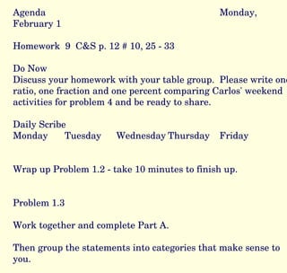 Agenda Monday, February 1 Homework  9  C&S p. 12 # 10, 25 - 33 Do Now Discuss your homework with your table group.  Please write one ratio, one fraction and one percent comparing Carlos' weekend activities for problem 4 and be ready to share. Daily Scribe Monday Tuesday Wednesday Thursday Friday Wrap up Problem 1.2 - take 10 minutes to finish up. Problem 1.3 Work together and complete Part A.  Then group the statements into categories that make sense to you.  