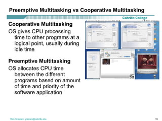 Preemptive Multitasking vs Cooperative Multitasking Cooperative Multitasking OS gives CPU processing time to other programs at a logical point, usually during idle time Preemptive Multitasking OS allocates CPU time between the different programs based on amount of time and priority of the software application 