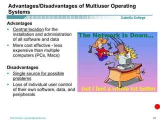Advantages/Disadvantages of Multiuser Operating Systems Advantages Central location  for the installation and administration of all software and data More cost effective - less expensive than multiple computers (PCs, Macs) Disadvantages Single source for possible problems Loss of individual user control of their own software, data, and peripherals 