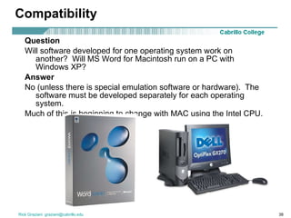 Compatibility Question Will software developed for one operating system work on another?  Will MS Word for Macintosh run on a PC with Windows XP? Answer   No (unless there is special emulation software or hardware).  The software must be developed separately for each operating system. Much of this is beginning to change with MAC using the Intel CPU. 
