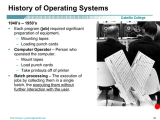History of Operating Systems 1940’s – 1950’s Each program  (job)  required significant preparation of equipment. Mounting tapes Loading punch cards Computer Operator  – Person who operated the computer. Mount tapes Load punch cards Take printouts off of printer Batch processing  – The execution of jobs by collecting them in a single batch, the  executing them without further interaction with the user . 