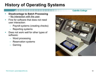 History of Operating Systems Disadvantage to Batch Processing  –  No interaction with the user . Fine for software that does not need user interaction: Payroll systems (creating checks) Reporting systems Does not work well for other types of software: Word processing Reservation systems Gaming 