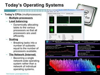 Today’s Operating Systems Today’s CPUs  (multiprocessors) Multiple processors Load balancing   Dynamically allocating tasks to the various processors so that all processors are used efficiently. Scaling   Breaking tasks into a number of subtasks equal to the number of processors available.  The Network (Internet)   Becoming a single network-wide operating system rather than a network of individual operating systems. 