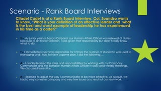 Scenario - Rank Board Interviews
Citadel Cadet is at a Rank Board Interview. Col. Soandso wants
to know, “What is your definition of an effective leader and what
is the best and worst example of leadership he has experienced
in his time as a cadet?”
 S – My junior year as Squad Corporal, our Human Affairs Officer was relieved of duties
because of an honor violation. I was given that responsibility but didn’t really know
what to do.
 T – I immediately became responsible for 3 times the number of students I was used to
managing and I had to have a game plan. I did the following….
 A – I quickly learned the roles and responsibilities by working with my Company
Commander and the Battalion Human Affairs Officer in daily and weekly meetings.
We discussed issues like….
 R – I learned to adjust the way I communicate to be more effective. As a result, we
had a very cohesive company and very few issues as a result of our teamwork.
 
