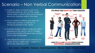 Scenario – Non Verbal Communication
Eye contact – Proximity – Gestures – Facial expressions - Silence – Dress – Posture – Smell
 Cadet #1 does not have a job or an
internship lined up. He is at the career
center when 2 alumni (who are looking to
recruit on campus) walk in the door.
 He is in workout clothes and does not
make eye contact or attempt to
introduce himself to the visitors.
 Another student walks in while the staff is
speaking to the alumni. The 2nd student
introduces herself with good eye contact
and a nice handshake.
 The interaction leads to an interview for
cadet #2 two weeks later – cadet #1 is
still on the internship hunt.
 